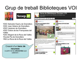 Grup de treball Biblioteques VOI


•ESC Salvador Espriu de Granollers
•ESC Joan Solans de Granollers
•ESC Lledoner de Granollers
•ESC Colors de les Franqueses del
Vallès
•ESC Mogent de la Roca del Vallès
•Escola Pia de Granollers
•INS La Roca de la Roca del Vallès



  Creació d’un banc de
       recursos
 -a partir de les efemèrides que
             celebrem -
 