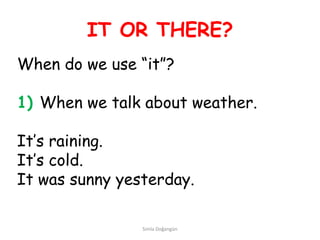 IT OR THERE?
When do we use “it”?

1) When we talk about weather.

It’s raining.
It’s cold.
It was sunny yesterday.

                Simla Doğangün
 