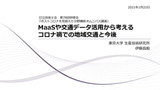 MaaSや交通データ活用から考える
コロナ禍での地域交通と今後
東京大学 生産技術研究所
伊藤昌毅
日立技術士会 第78回研修会
『ポストコロナを見据えた分野横断オムニバス講演』
2021年1月21日
 