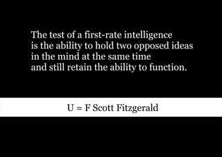 The test of a first-rate intelligence
is the ability to hold two opposed ideas
in the mind at the same time
and still retain the ability to function.



         U = F Scott Fitzgerald
 