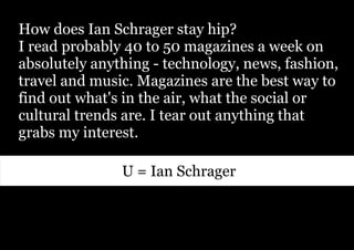 How does Ian Schrager stay hip?
I read probably 40 to 50 magazines a week on
absolutely anything - technology, news, fashion,
travel and music. Magazines are the best way to
find out what's in the air, what the social or
cultural trends are. I tear out anything that
grabs my interest.

               U = Ian Schrager
 