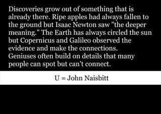 Discoveries grow out of something that is
already there. Ripe apples had always fallen to
the ground but Isaac Newton saw "the deeper
meaning." The Earth has always circled the sun
but Copernicus and Galileo observed the
evidence and make the connections.
Geniuses often build on details that many
people can spot but can't connect.

               U = John Naisbitt
 