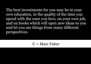 The best investments for you may be in your
own education, in the quality of the time you
spend with the ones you love, on your own job,
and on books which will open new ideas to you
and let you see things from many different
perspectives.


               U = Marc Faber
 