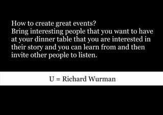 How to create great events?
Bring interesting people that you want to have
at your dinner table that you are interested in
their story and you can learn from and then
invite other people to listen.


            U = Richard Wurman
 