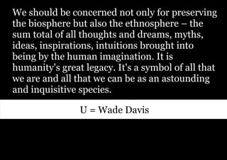 We should be concerned not only for preserving
the biosphere but also the ethnosphere – the
sum total of all thoughts and dreams, myths,
ideas, inspirations, intuitions brought into
being by the human imagination. It is
humanity's great legacy. It's a symbol of all that
we are and all that we can be as an astounding
and inquisitive species.

                U = Wade Davis
 