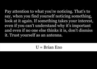 Pay attention to what you're noticing. That's to
say, when you find yourself noticing something,
look at it again. If something takes your interest,
even if you can't understand why it's important
and even if no one else thinks it is, don't dismiss
it. Trust yourself as an antenna.

                 U = Brian Eno
 