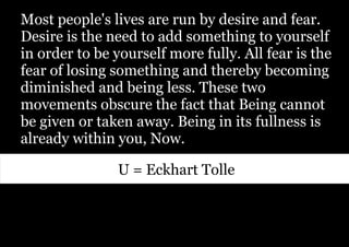 Most people's lives are run by desire and fear.
Desire is the need to add something to yourself
in order to be yourself more fully. All fear is the
fear of losing something and thereby becoming
diminished and being less. These two
movements obscure the fact that Being cannot
be given or taken away. Being in its fullness is
already within you, Now.

               U = Eckhart Tolle
 