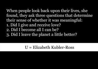 When people look back upon their lives, she
found, they ask three questions that determine
their sense of whether it was meaningful:
1. Did I give and receive love?
2. Did I become all I can be?
3. Did I leave the planet a little better?


         U = Elizabeth Kubler-Ross
 