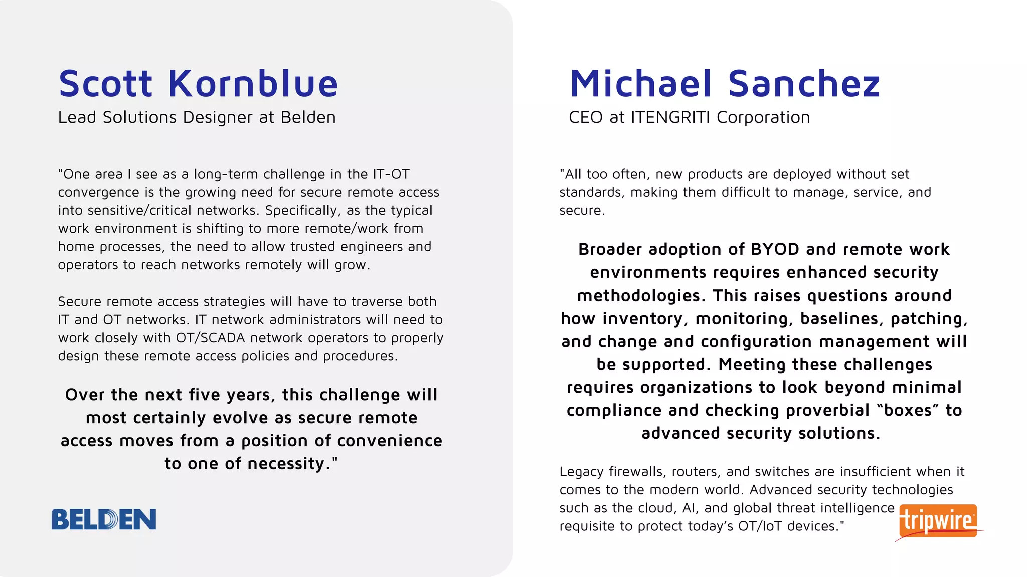 Scott Kornblue
"One area I see as a long-term challenge in the IT-OT
convergence is the growing need for secure remote access
into sensitive/critical networks. Specifically, as the typical
work environment is shifting to more remote/work from
home processes, the need to allow trusted engineers and
operators to reach networks remotely will grow.
Secure remote access strategies will have to traverse both
IT and OT networks. IT network administrators will need to
work closely with OT/SCADA network operators to properly
design these remote access policies and procedures.
Over the next five years, this challenge will
most certainly evolve as secure remote
access moves from a position of convenience
to one of necessity."
Lead Solutions Designer at Belden
Michael Sanchez
"All too often, new products are deployed without set
standards, making them difficult to manage, service, and
secure.
Broader adoption of BYOD and remote work
environments requires enhanced security
methodologies. This raises questions around
how inventory, monitoring, baselines, patching,
and change and configuration management will
be supported. Meeting these challenges
requires organizations to look beyond minimal
compliance and checking proverbial “boxes” to
advanced security solutions.
Legacy firewalls, routers, and switches are insufficient when it
comes to the modern world. Advanced security technologies
such as the cloud, AI, and global threat intelligence are now
requisite to protect today’s OT/IoT devices."
CEO at ITENGRITI Corporation
 