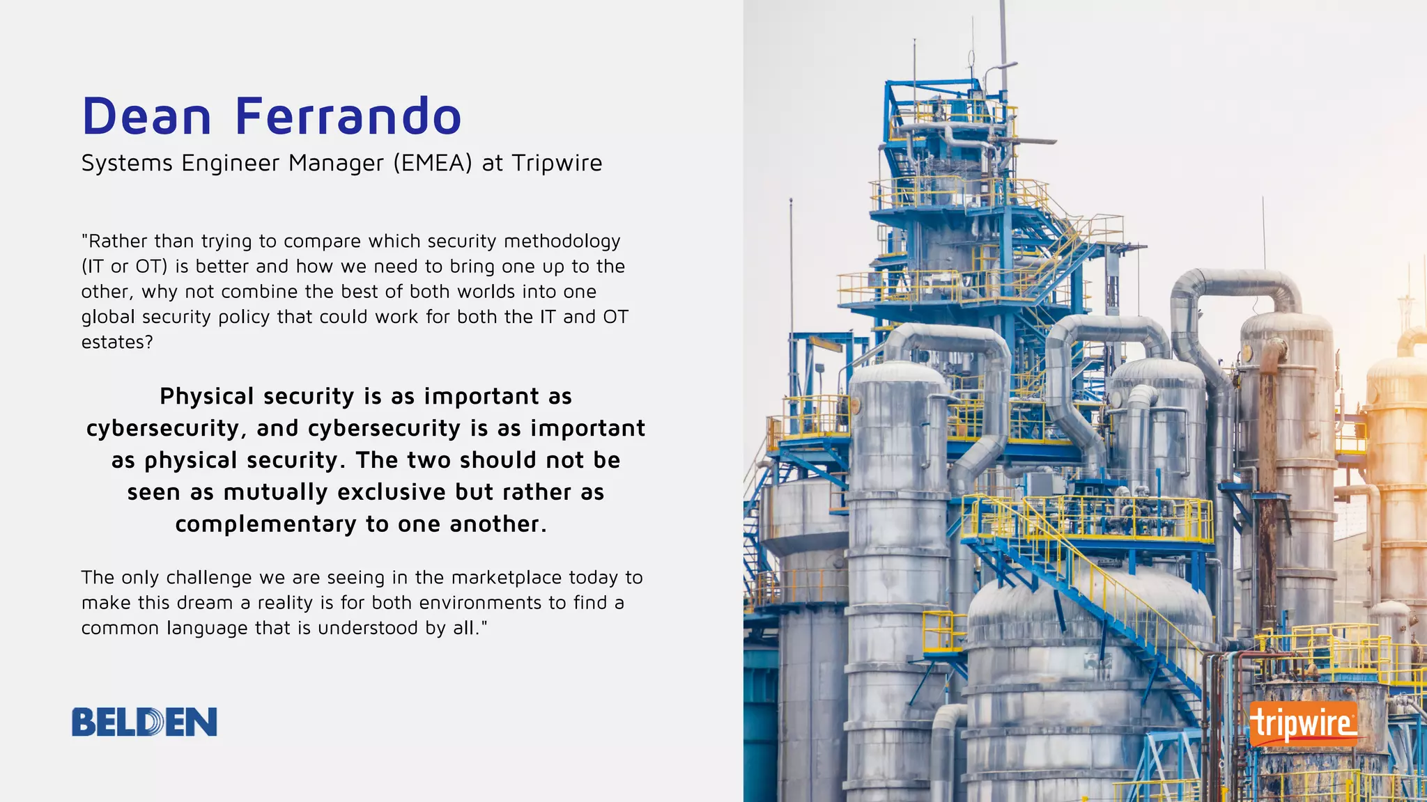 Dean Ferrando
"Rather than trying to compare which security methodology
(IT or OT) is better and how we need to bring one up to the
other, why not combine the best of both worlds into one
global security policy that could work for both the IT and OT
estates?
Physical security is as important as
cybersecurity, and cybersecurity is as important
as physical security. The two should not be
seen as mutually exclusive but rather as
complementary to one another.
The only challenge we are seeing in the marketplace today to
make this dream a reality is for both environments to find a
common language that is understood by all."
Systems Engineer Manager (EMEA) at Tripwire
 