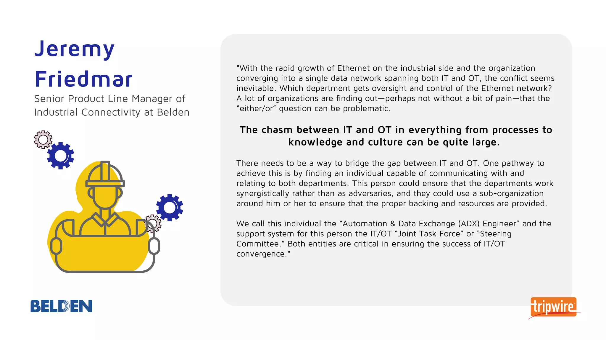 "With the rapid growth of Ethernet on the industrial side and the organization
converging into a single data network spanning both IT and OT, the conflict seems
inevitable. Which department gets oversight and control of the Ethernet network?
A lot of organizations are finding out—perhaps not without a bit of pain—that the
“either/or” question can be problematic.
The chasm between IT and OT in everything from processes to
knowledge and culture can be quite large.
There needs to be a way to bridge the gap between IT and OT. One pathway to
achieve this is by finding an individual capable of communicating with and
relating to both departments. This person could ensure that the departments work
synergistically rather than as adversaries, and they could use a sub-organization
around him or her to ensure that the proper backing and resources are provided.
We call this individual the “Automation & Data Exchange (ADX) Engineer” and the
support system for this person the IT/OT “Joint Task Force” or “Steering
Committee.” Both entities are critical in ensuring the success of IT/OT
convergence."
Jeremy
Friedmar
Senior Product Line Manager of
Industrial Connectivity at Belden
 