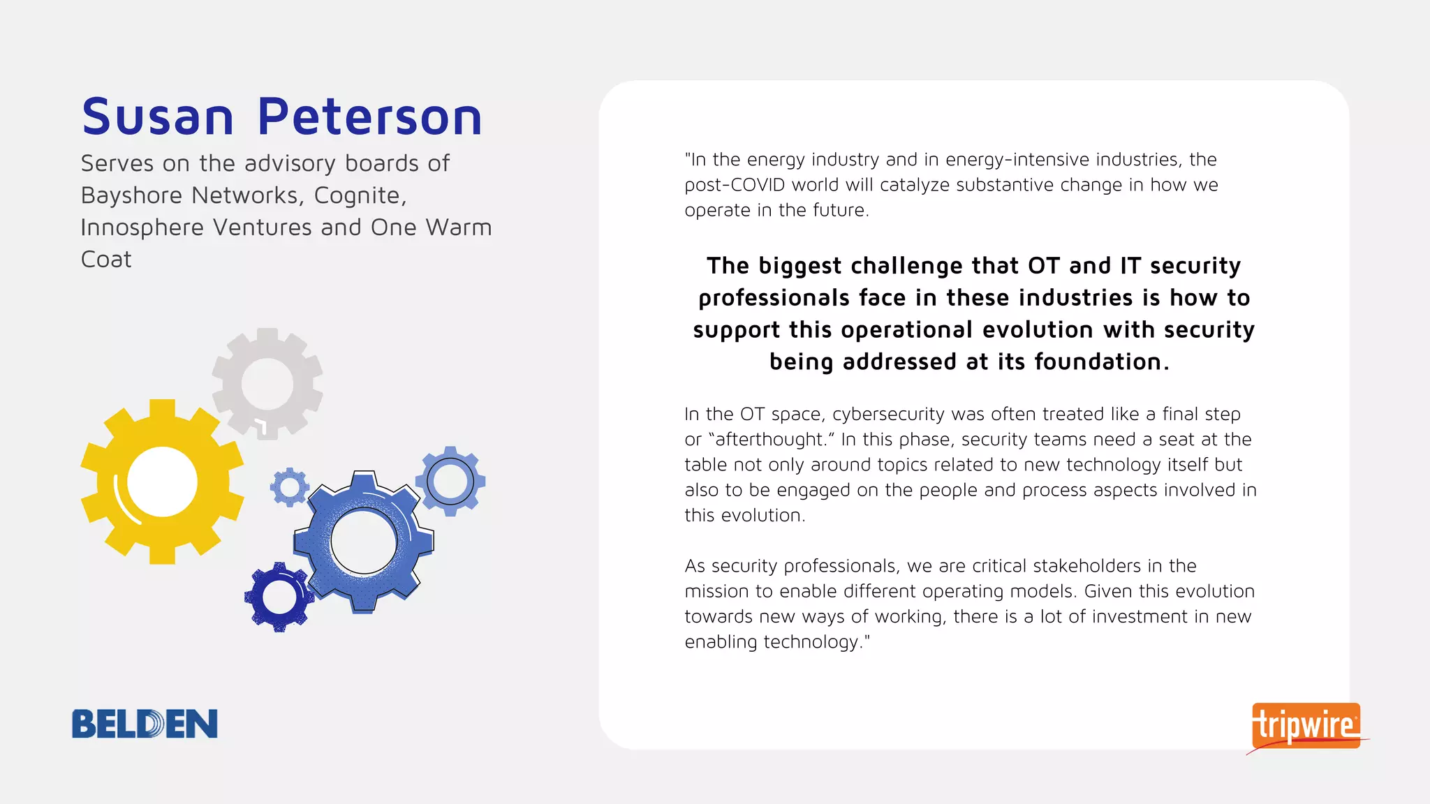 "In the energy industry and in energy-intensive industries, the
post-COVID world will catalyze substantive change in how we
operate in the future.
The biggest challenge that OT and IT security
professionals face in these industries is how to
support this operational evolution with security
being addressed at its foundation.
In the OT space, cybersecurity was often treated like a final step
or “afterthought.” In this phase, security teams need a seat at the
table not only around topics related to new technology itself but
also to be engaged on the people and process aspects involved in
this evolution.
As security professionals, we are critical stakeholders in the
mission to enable different operating models. Given this evolution
towards new ways of working, there is a lot of investment in new
enabling technology."
Susan Peterson
Serves on the advisory boards of
Bayshore Networks, Cognite,
Innosphere Ventures and One Warm
Coat
 