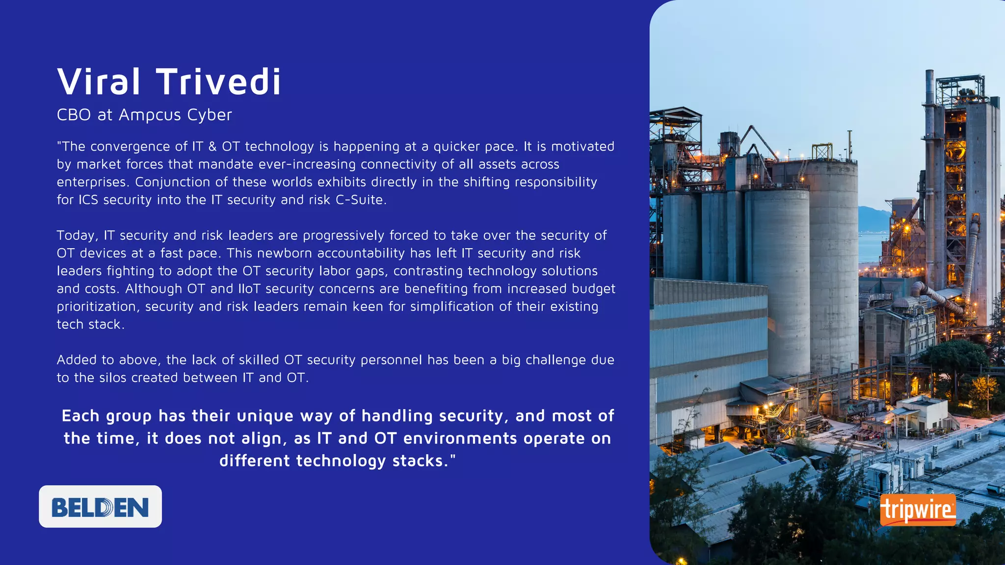 "The convergence of IT & OT technology is happening at a quicker pace. It is motivated
by market forces that mandate ever-increasing connectivity of all assets across
enterprises. Conjunction of these worlds exhibits directly in the shifting responsibility
for ICS security into the IT security and risk C-Suite.
Today, IT security and risk leaders are progressively forced to take over the security of
OT devices at a fast pace. This newborn accountability has left IT security and risk
leaders fighting to adopt the OT security labor gaps, contrasting technology solutions
and costs. Although OT and IIoT security concerns are benefiting from increased budget
prioritization, security and risk leaders remain keen for simplification of their existing
tech stack.
Added to above, the lack of skilled OT security personnel has been a big challenge due
to the silos created between IT and OT.
Each group has their unique way of handling security, and most of
the time, it does not align, as IT and OT environments operate on
different technology stacks."
Viral Trivedi
CBO at Ampcus Cyber
 