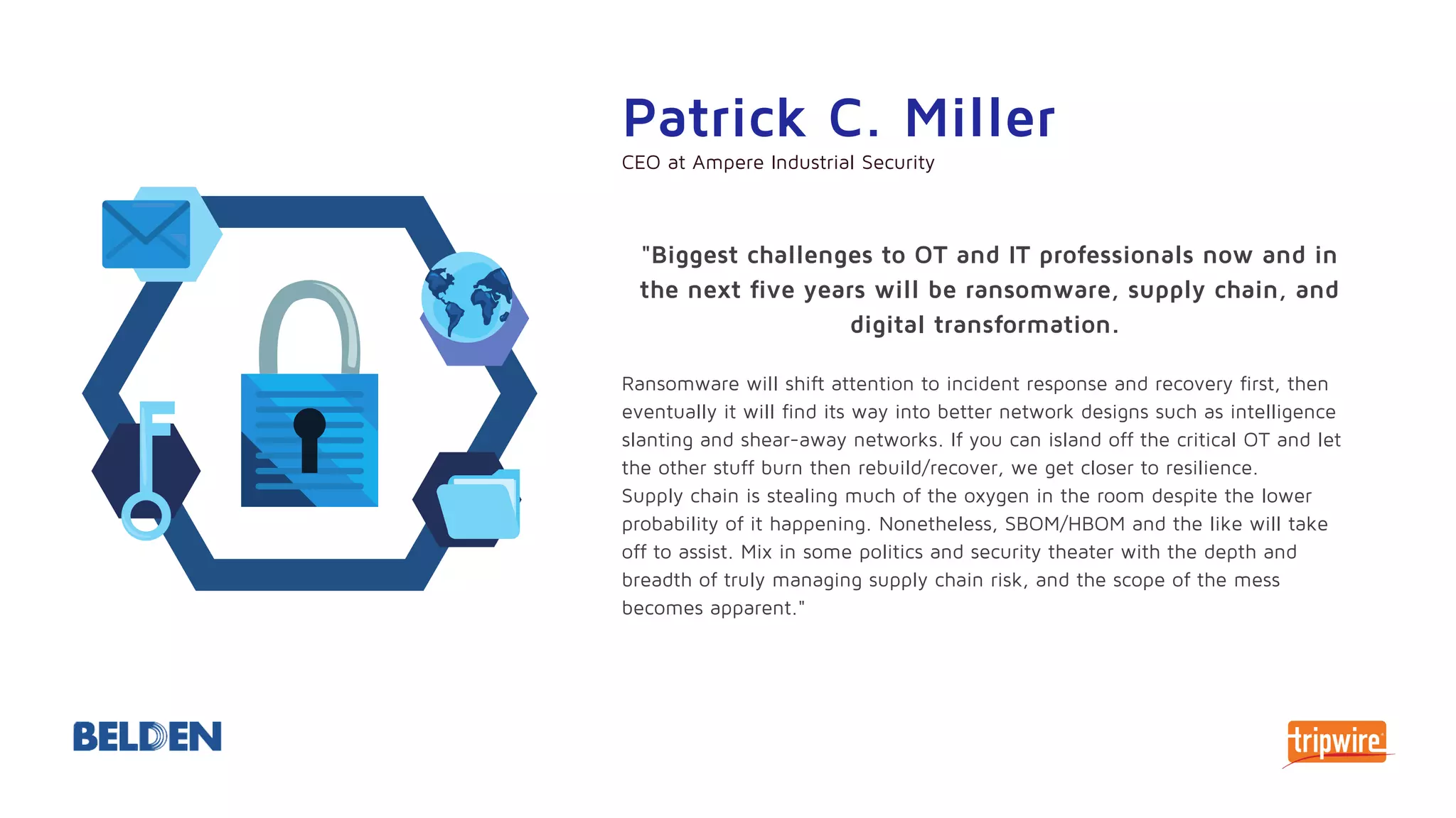 "Biggest challenges to OT and IT professionals now and in
the next five years will be ransomware, supply chain, and
digital transformation.
Ransomware will shift attention to incident response and recovery first, then
eventually it will find its way into better network designs such as intelligence
slanting and shear-away networks. If you can island off the critical OT and let
the other stuff burn then rebuild/recover, we get closer to resilience.
Supply chain is stealing much of the oxygen in the room despite the lower
probability of it happening. Nonetheless, SBOM/HBOM and the like will take
off to assist. Mix in some politics and security theater with the depth and
breadth of truly managing supply chain risk, and the scope of the mess
becomes apparent."
Patrick C. Miller
CEO at Ampere Industrial Security
 