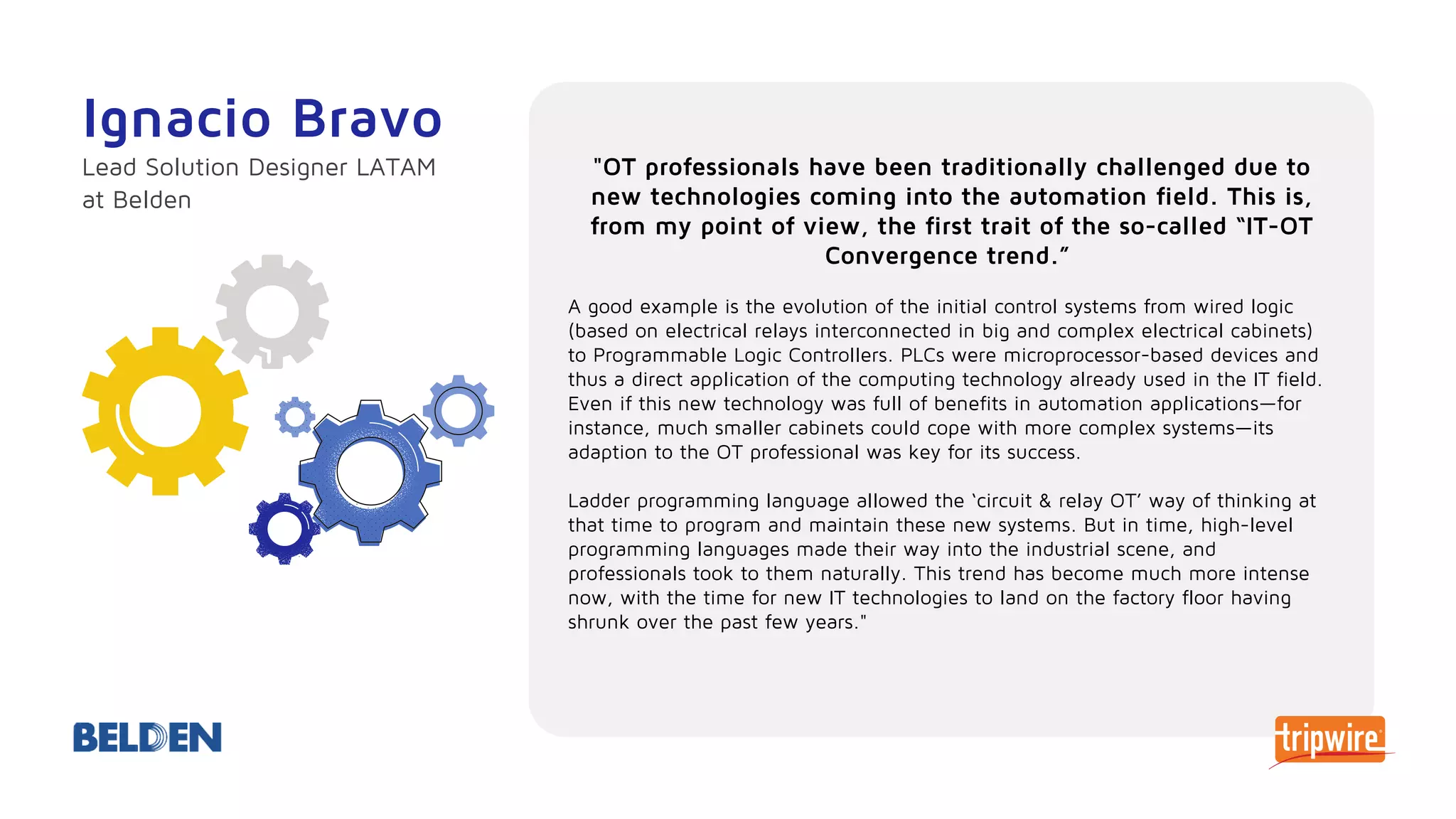 "OT professionals have been traditionally challenged due to
new technologies coming into the automation field. This is,
from my point of view, the first trait of the so-called “IT-OT
Convergence trend.”
A good example is the evolution of the initial control systems from wired logic
(based on electrical relays interconnected in big and complex electrical cabinets)
to Programmable Logic Controllers. PLCs were microprocessor-based devices and
thus a direct application of the computing technology already used in the IT field.
Even if this new technology was full of benefits in automation applications—for
instance, much smaller cabinets could cope with more complex systems—its
adaption to the OT professional was key for its success.
Ladder programming language allowed the ‘circuit & relay OT’ way of thinking at
that time to program and maintain these new systems. But in time, high-level
programming languages made their way into the industrial scene, and
professionals took to them naturally. This trend has become much more intense
now, with the time for new IT technologies to land on the factory floor having
shrunk over the past few years."
Ignacio Bravo
Lead Solution Designer LATAM
at Belden
 