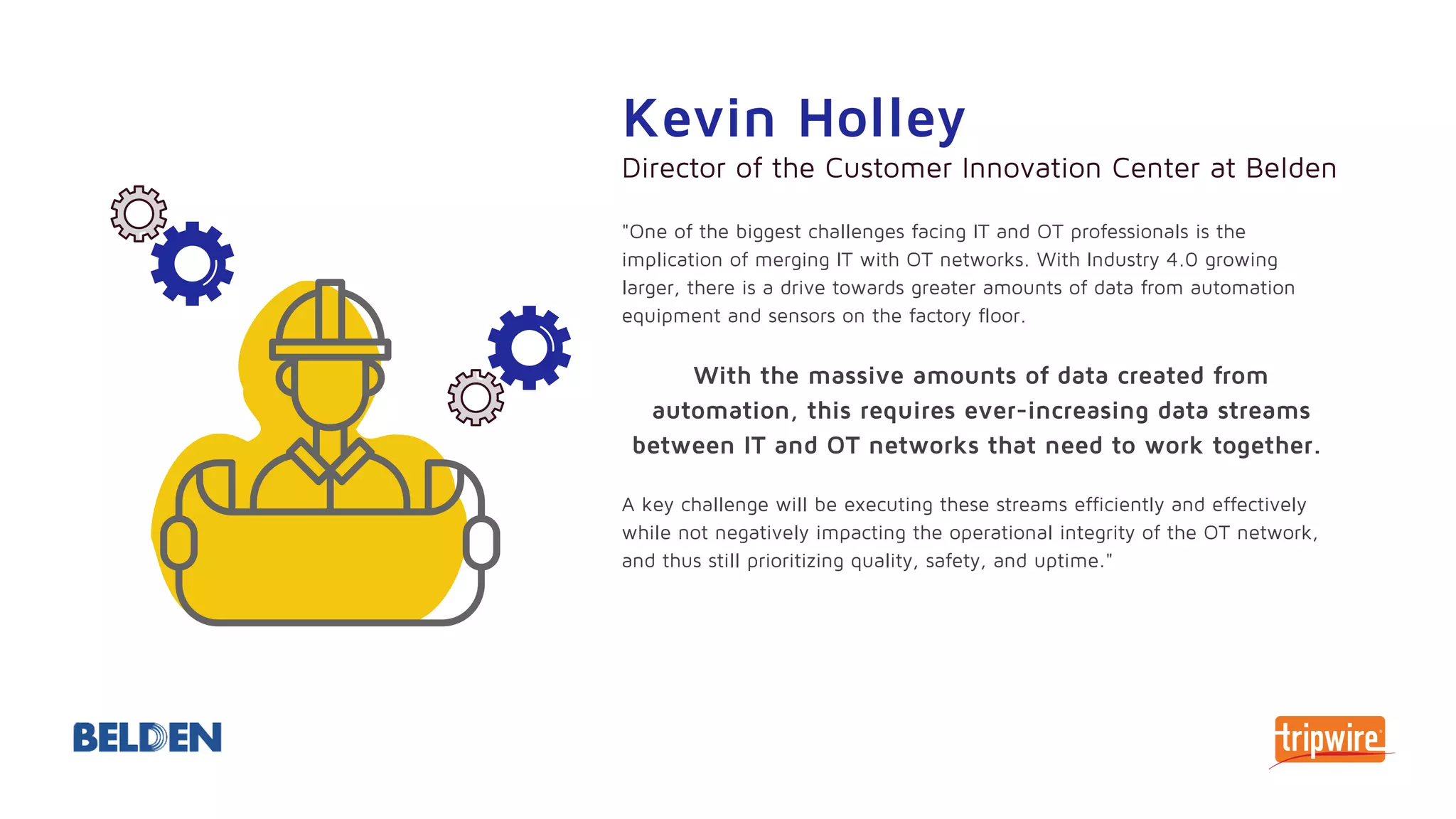"One of the biggest challenges facing IT and OT professionals is the
implication of merging IT with OT networks. With Industry 4.0 growing
larger, there is a drive towards greater amounts of data from automation
equipment and sensors on the factory floor.
With the massive amounts of data created from
automation, this requires ever-increasing data streams
between IT and OT networks that need to work together.
A key challenge will be executing these streams efficiently and effectively
while not negatively impacting the operational integrity of the OT network,
and thus still prioritizing quality, safety, and uptime."
Kevin Holley
Director of the Customer Innovation Center at Belden
 