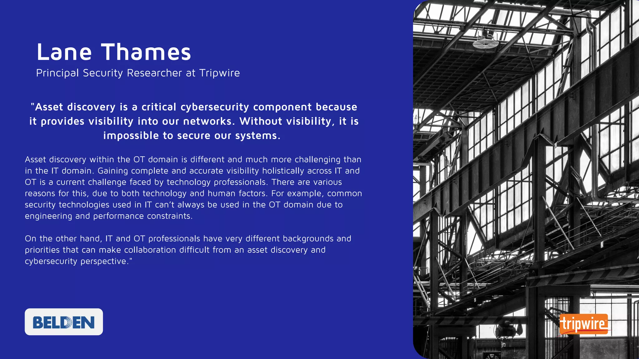 Lane Thames
"Asset discovery is a critical cybersecurity component because
it provides visibility into our networks. Without visibility, it is
impossible to secure our systems.
Asset discovery within the OT domain is different and much more challenging than
in the IT domain. Gaining complete and accurate visibility holistically across IT and
OT is a current challenge faced by technology professionals. There are various
reasons for this, due to both technology and human factors. For example, common
security technologies used in IT can’t always be used in the OT domain due to
engineering and performance constraints.
On the other hand, IT and OT professionals have very different backgrounds and
priorities that can make collaboration difficult from an asset discovery and
cybersecurity perspective."
Principal Security Researcher at Tripwire
 