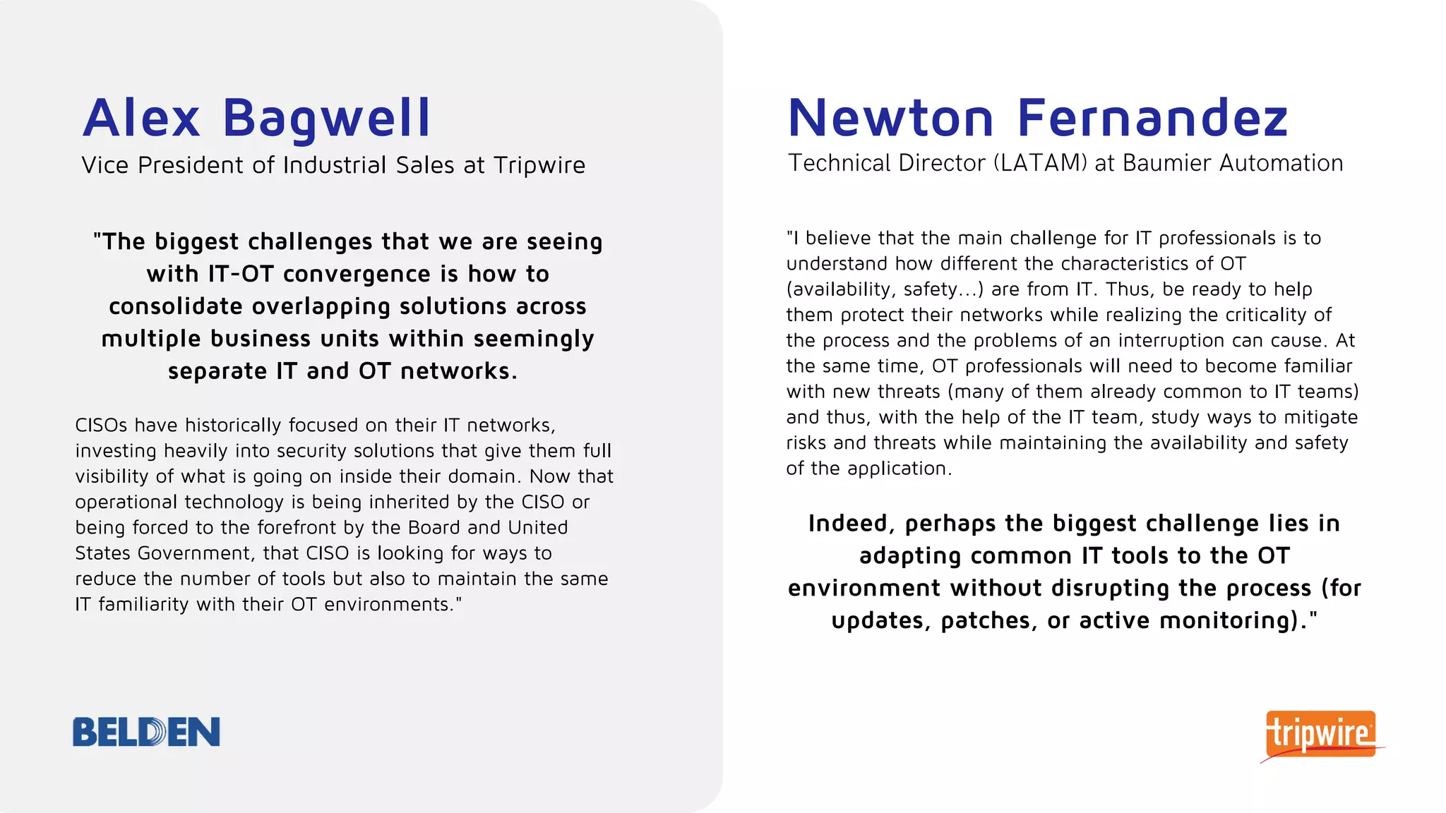 Alex Bagwell
"The biggest challenges that we are seeing
with IT-OT convergence is how to
consolidate overlapping solutions across
multiple business units within seemingly
separate IT and OT networks.
CISOs have historically focused on their IT networks,
investing heavily into security solutions that give them full
visibility of what is going on inside their domain. Now that
operational technology is being inherited by the CISO or
being forced to the forefront by the Board and United
States Government, that CISO is looking for ways to
reduce the number of tools but also to maintain the same
IT familiarity with their OT environments."
Vice President of Industrial Sales at Tripwire
Newton Fernandez
"I believe that the main challenge for IT professionals is to
understand how different the characteristics of OT
(availability, safety...) are from IT. Thus, be ready to help
them protect their networks while realizing the criticality of
the process and the problems of an interruption can cause. At
the same time, OT professionals will need to become familiar
with new threats (many of them already common to IT teams)
and thus, with the help of the IT team, study ways to mitigate
risks and threats while maintaining the availability and safety
of the application.
Indeed, perhaps the biggest challenge lies in
adapting common IT tools to the OT
environment without disrupting the process (for
updates, patches, or active monitoring)."
Technical Director (LATAM) at Baumier Automation
 