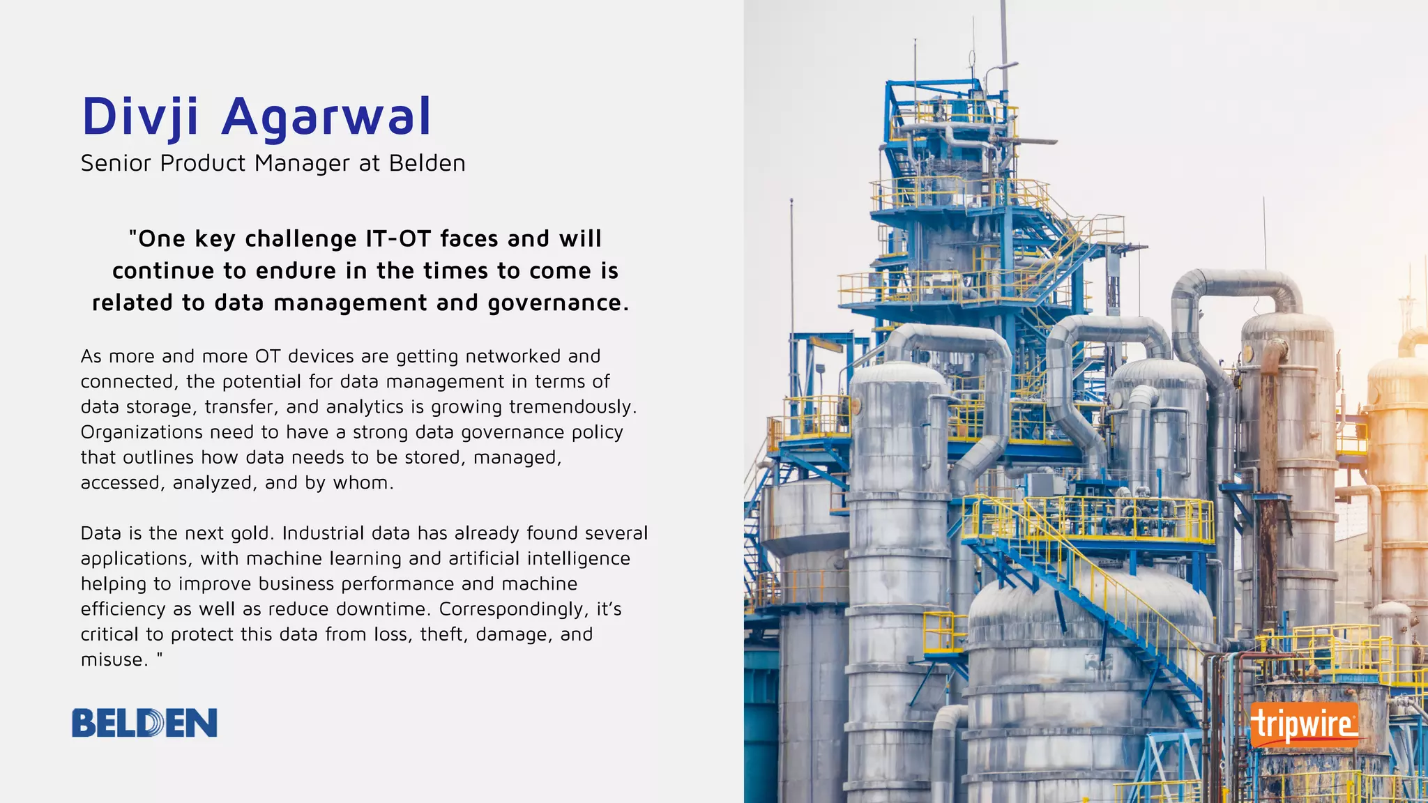Divji Agarwal
"One key challenge IT-OT faces and will
continue to endure in the times to come is
related to data management and governance.
As more and more OT devices are getting networked and
connected, the potential for data management in terms of
data storage, transfer, and analytics is growing tremendously.
Organizations need to have a strong data governance policy
that outlines how data needs to be stored, managed,
accessed, analyzed, and by whom.
Data is the next gold. Industrial data has already found several
applications, with machine learning and artificial intelligence
helping to improve business performance and machine
efficiency as well as reduce downtime. Correspondingly, it’s
critical to protect this data from loss, theft, damage, and
misuse. "
Senior Product Manager at Belden
 