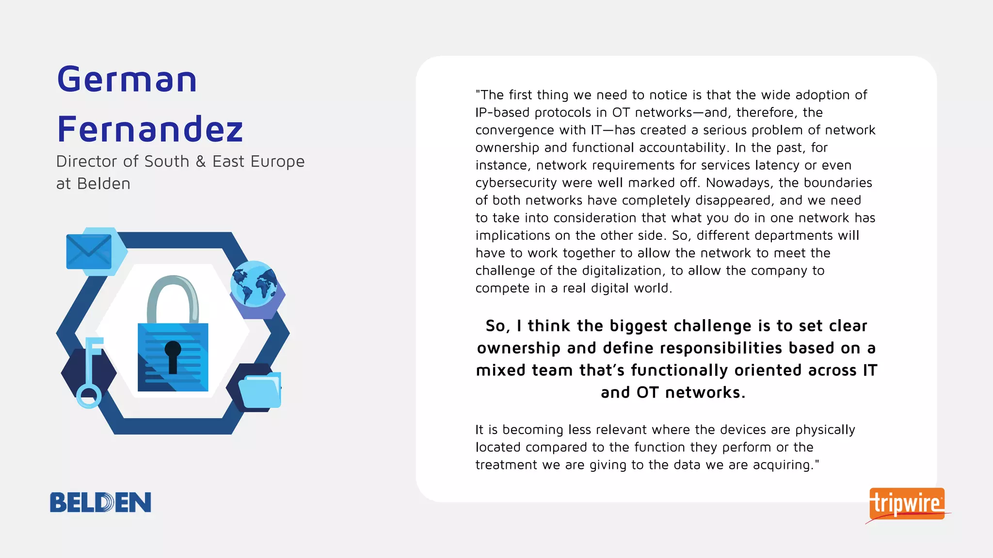 "The first thing we need to notice is that the wide adoption of
IP-based protocols in OT networks—and, therefore, the
convergence with IT—has created a serious problem of network
ownership and functional accountability. In the past, for
instance, network requirements for services latency or even
cybersecurity were well marked off. Nowadays, the boundaries
of both networks have completely disappeared, and we need
to take into consideration that what you do in one network has
implications on the other side. So, different departments will
have to work together to allow the network to meet the
challenge of the digitalization, to allow the company to
compete in a real digital world.
So, I think the biggest challenge is to set clear
ownership and define responsibilities based on a
mixed team that’s functionally oriented across IT
and OT networks.
It is becoming less relevant where the devices are physically
located compared to the function they perform or the
treatment we are giving to the data we are acquiring."
German
Fernandez
Director of South & East Europe
at Belden
 