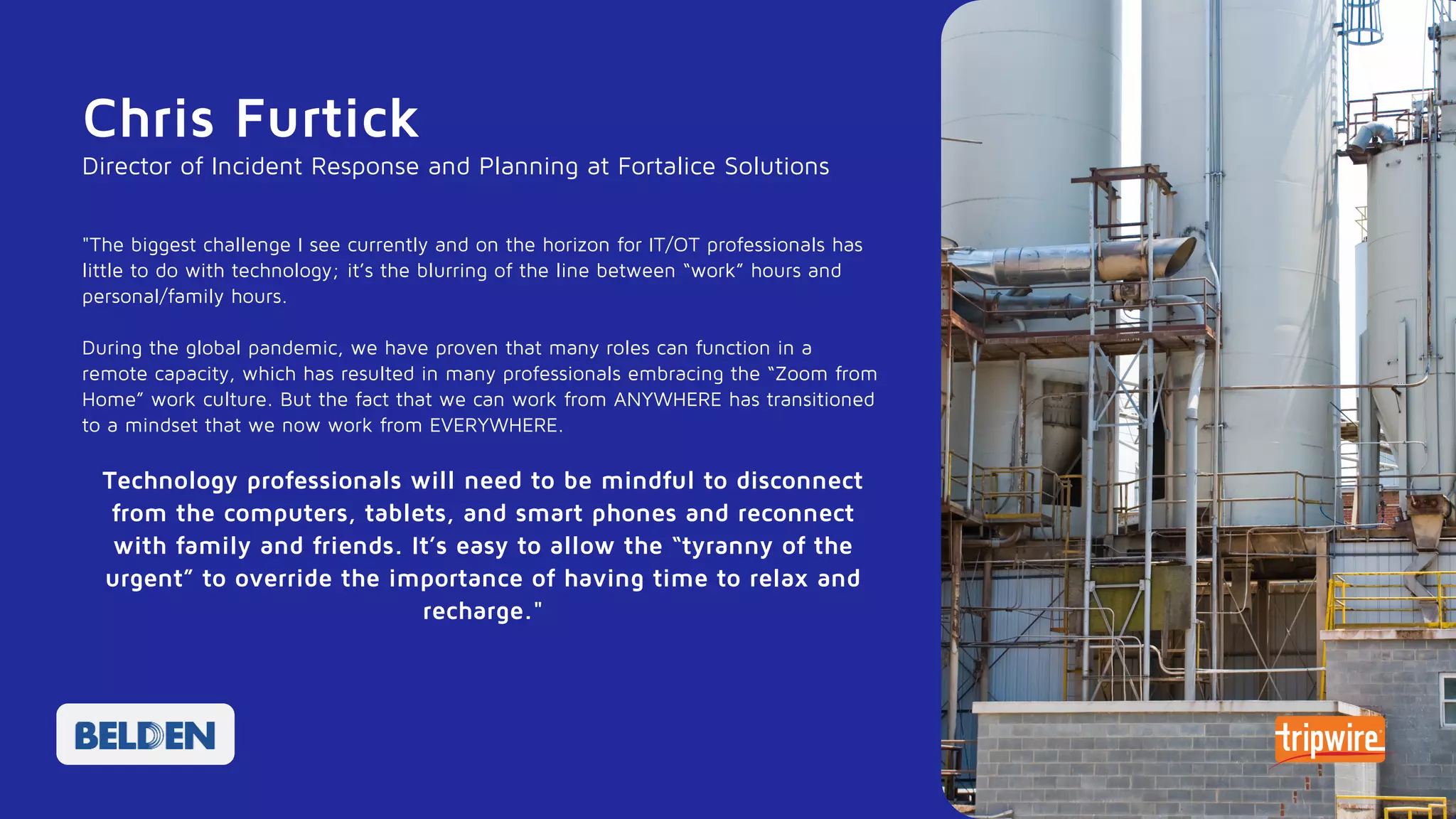 Chris Furtick
"The biggest challenge I see currently and on the horizon for IT/OT professionals has
little to do with technology; it’s the blurring of the line between “work” hours and
personal/family hours.
During the global pandemic, we have proven that many roles can function in a
remote capacity, which has resulted in many professionals embracing the “Zoom from
Home” work culture. But the fact that we can work from ANYWHERE has transitioned
to a mindset that we now work from EVERYWHERE.
Technology professionals will need to be mindful to disconnect
from the computers, tablets, and smart phones and reconnect
with family and friends. It’s easy to allow the “tyranny of the
urgent” to override the importance of having time to relax and
recharge."
Director of Incident Response and Planning at Fortalice Solutions
 