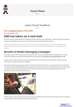 Latest iTouch Headlines
iTouch News
The untapped power of the SMS
BY: Greg Brophy, MD
SMS has taken on a new look
Let's faceit,welivein a world wherethechallengeforpeople's attention is a crowded stage ...and thetriggering ofa favourable
reaction is increasingly subtleas consumers areslowly becoming numb to advertising messages.
In thelast few years advertising has gonemobilein conjunction with themassivegrowth in consumerSmartphones and
advertisers havefocused theirefforts towards therisein apps and social media,turning SMSinto an untapped marketing
resource.
Benefits of Mobile Messaging Campaigns
In thelatest research,SMSis indicated as thekey tool to success.This research shows that 20% ofpeopleopen a marketing
emails,29% oftweets areread,20% ofFacebookposts areread and whopping 98% of text messages (SMSs) are read.
Howeverwealso need to takeinto account that worldwide,people arespending moretimeon digital mobiledevices than
watching TV orreading magazines and newspapers.
Add to thesestatistics,thegrowing natureoftheconsumer's relationship with brands - now less passiveand moreinteractive
- wethen should acknowledgethat SMS(short messageservice) is thecommunication tool ofchoicebecauseit not only reaches
consumers,but its immediacy and accessibility invites them to respond orinteract spontaneously at thetimeofcontact
regardless ofmobiledevicetypeorinternet access.
An SMScarrying a crafted messageto a databaseofopted-in recipients,delivered at theright time,will translateinto an effective
communication resulting in positiveresponses and a great ROI.
converted by Web2PDFConvert.com
 