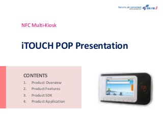 NFC Multi-Kiosk iTOUCH POP Presentation 
CONTENTS 
1.Product Overview 
2.Product Features 
3.Product SDK 
4.Product Application  