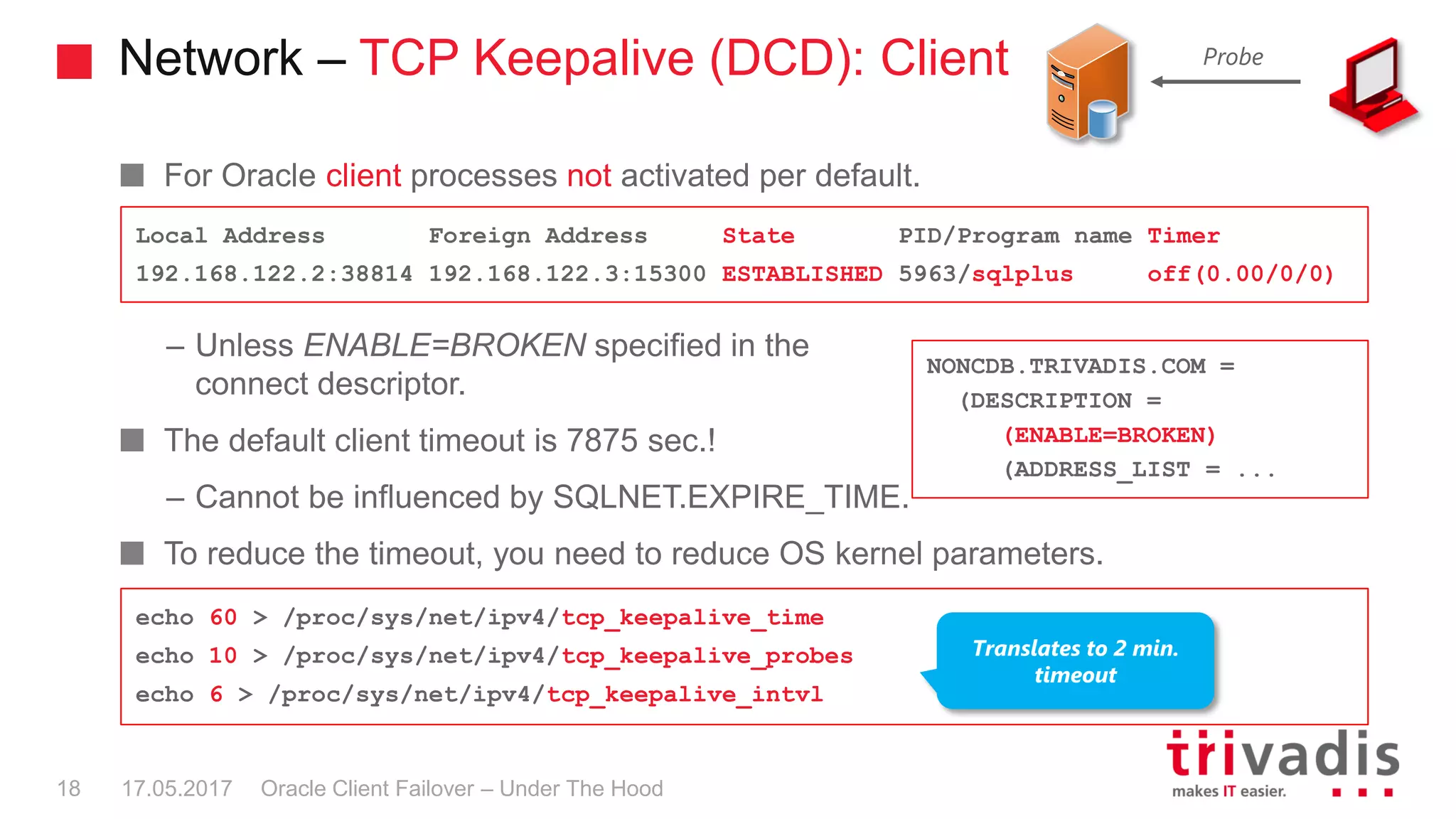 Network – TCP Keepalive (DCD): Client
For Oracle client processes not activated per default.
– Unless ENABLE=BROKEN specified in the
connect descriptor.
The default client timeout is 7875 sec.!
– Cannot be influenced by SQLNET.EXPIRE_TIME.
To reduce the timeout, you need to reduce OS kernel parameters.
Probe
Local Address Foreign Address State PID/Program name Timer
192.168.122.2:38814 192.168.122.3:15300 ESTABLISHED 5963/sqlplus off(0.00/0/0)
NONCDB.TRIVADIS.COM =
(DESCRIPTION =
(ENABLE=BROKEN)
(ADDRESS_LIST = ...
echo 60 > /proc/sys/net/ipv4/tcp_keepalive_time
echo 10 > /proc/sys/net/ipv4/tcp_keepalive_probes
echo 6 > /proc/sys/net/ipv4/tcp_keepalive_intvl
Translates to 2 min.
timeout
Oracle Client Failover – Under The Hood17.05.201718
 