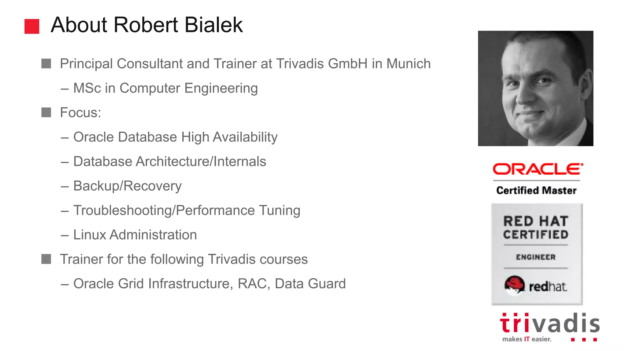 About Robert Bialek
Principal Consultant and Trainer at Trivadis GmbH in Munich
– MSc in Computer Engineering
Focus:
– Oracle Database High Availability
– Database Architecture/Internals
– Backup/Recovery
– Troubleshooting/Performance Tuning
– Linux Administration
Trainer for the following Trivadis courses
– Oracle Grid Infrastructure, RAC, Data Guard
 