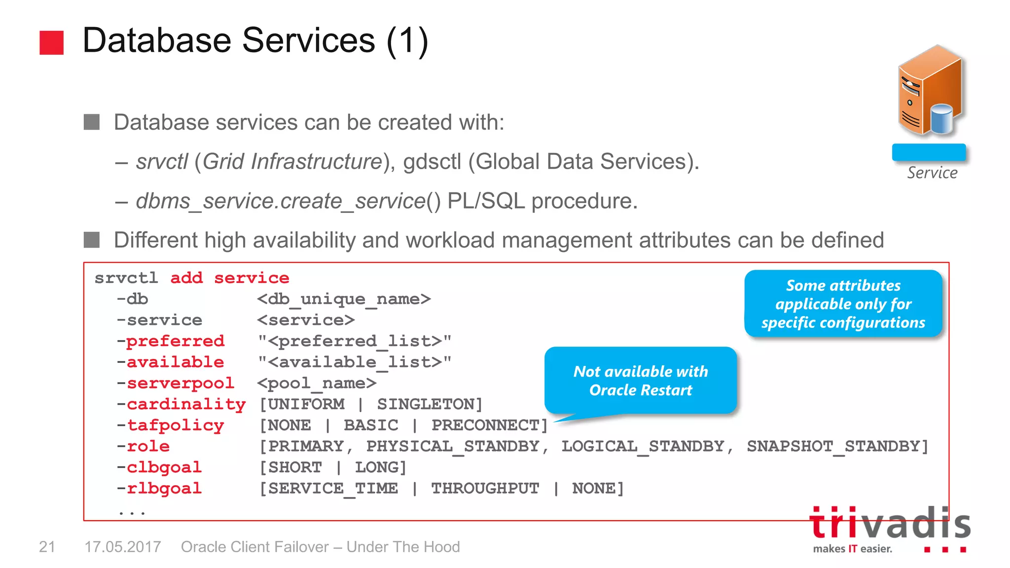 Database Services (1)
Oracle Client Failover – Under The Hood
Database services can be created with:
– srvctl (Grid Infrastructure), gdsctl (Global Data Services).
– dbms_service.create_service() PL/SQL procedure.
Different high availability and workload management attributes can be defined
Service
srvctl add service
-db <db_unique_name>
-service <service>
-preferred "<preferred_list>"
-available "<available_list>"
-serverpool <pool_name>
-cardinality [UNIFORM | SINGLETON]
-tafpolicy [NONE | BASIC | PRECONNECT]
-role [PRIMARY, PHYSICAL_STANDBY, LOGICAL_STANDBY, SNAPSHOT_STANDBY]
-clbgoal [SHORT | LONG]
-rlbgoal [SERVICE_TIME | THROUGHPUT | NONE]
...
Some attributes
applicable only for
specific configurations
Not available with
Oracle Restart
17.05.201721
 