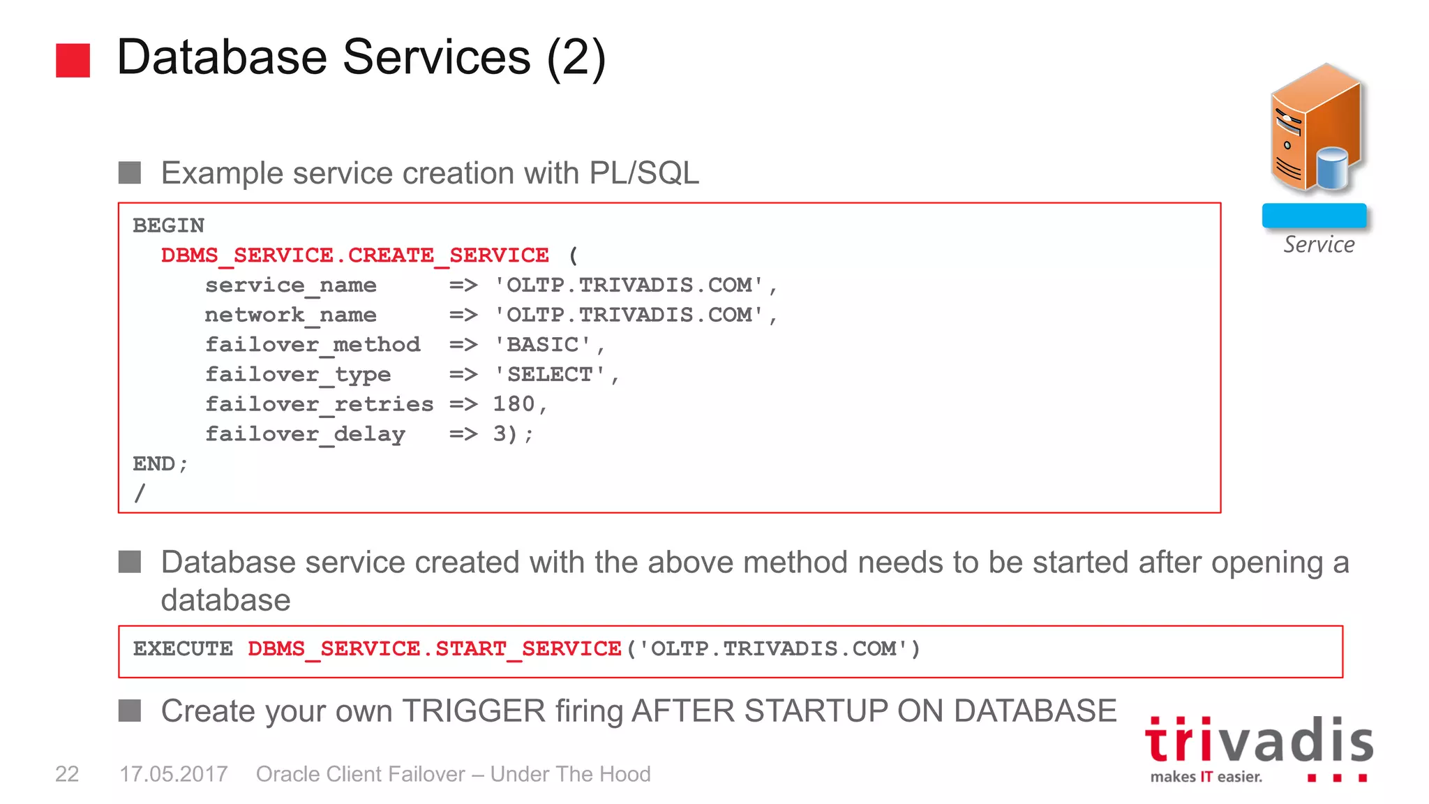 Database Services (2)
Oracle Client Failover – Under The Hood
Example service creation with PL/SQL
Database service created with the above method needs to be started after opening a
database
Create your own TRIGGER firing AFTER STARTUP ON DATABASE
Service
BEGIN
DBMS_SERVICE.CREATE_SERVICE (
service_name => 'OLTP.TRIVADIS.COM',
network_name => 'OLTP.TRIVADIS.COM',
failover_method => 'BASIC',
failover_type => 'SELECT',
failover_retries => 180,
failover_delay => 3);
END;
/
EXECUTE DBMS_SERVICE.START_SERVICE('OLTP.TRIVADIS.COM')
17.05.201722
 