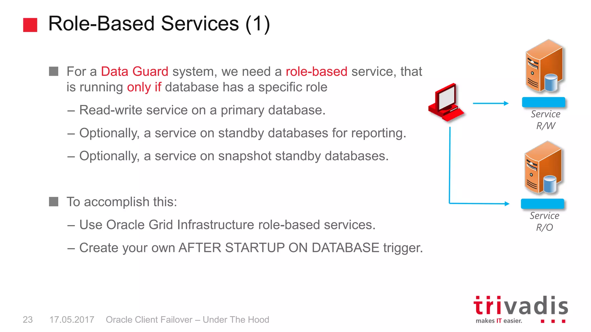 Role-Based Services (1)
Oracle Client Failover – Under The Hood
For a Data Guard system, we need a role-based service, that
is running only if database has a specific role
– Read-write service on a primary database.
– Optionally, a service on standby databases for reporting.
– Optionally, a service on snapshot standby databases.
To accomplish this:
– Use Oracle Grid Infrastructure role-based services.
– Create your own AFTER STARTUP ON DATABASE trigger.
17.05.201723
Service
R/W
Service
R/O
 