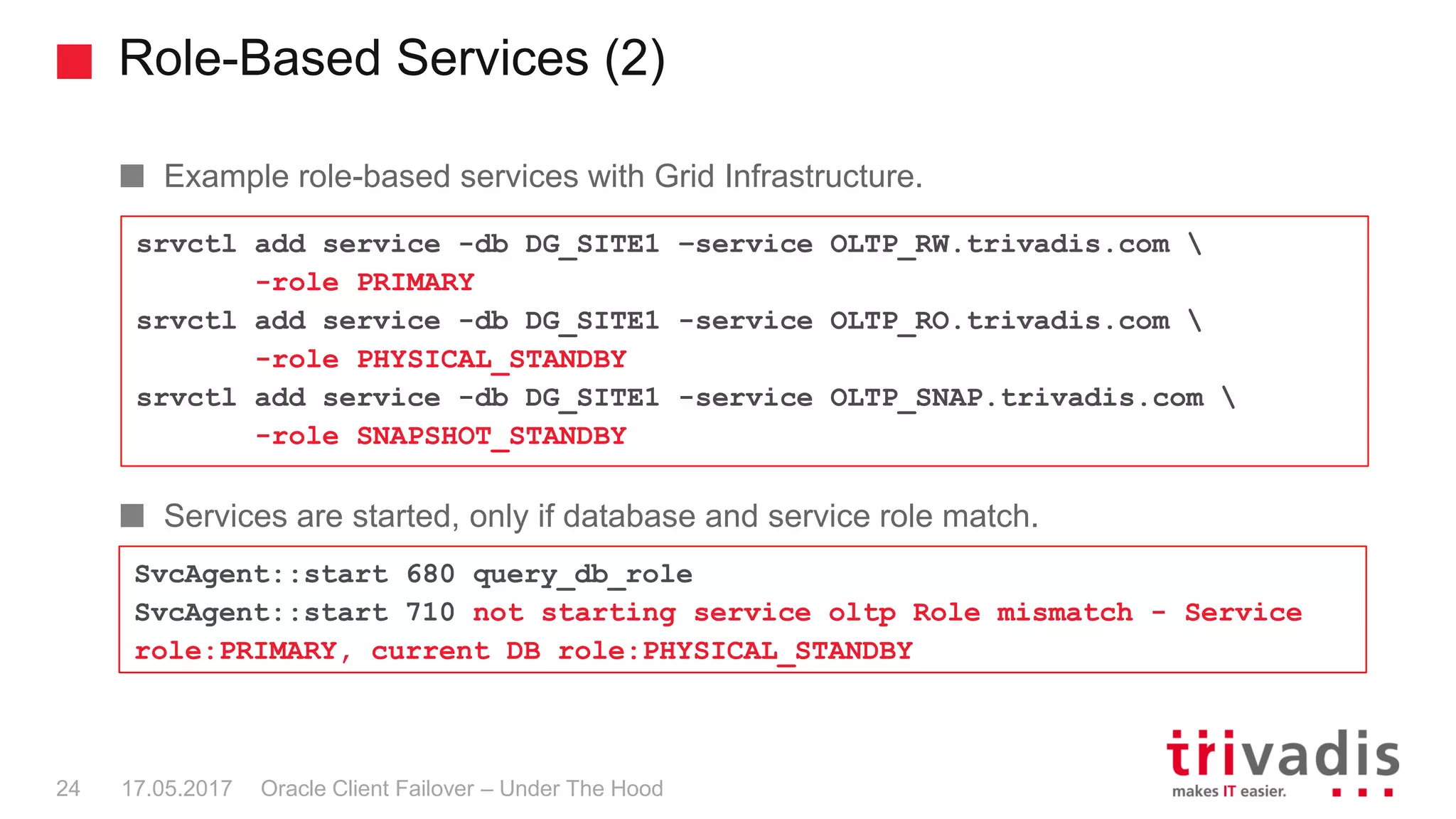 Role-Based Services (2)
Oracle Client Failover – Under The Hood
Example role-based services with Grid Infrastructure.
Services are started, only if database and service role match.
srvctl add service -db DG_SITE1 –service OLTP_RW.trivadis.com 
-role PRIMARY
srvctl add service -db DG_SITE1 -service OLTP_RO.trivadis.com 
-role PHYSICAL_STANDBY
srvctl add service -db DG_SITE1 -service OLTP_SNAP.trivadis.com 
-role SNAPSHOT_STANDBY
SvcAgent::start 680 query_db_role
SvcAgent::start 710 not starting service oltp Role mismatch - Service
role:PRIMARY, current DB role:PHYSICAL_STANDBY
17.05.201724
 