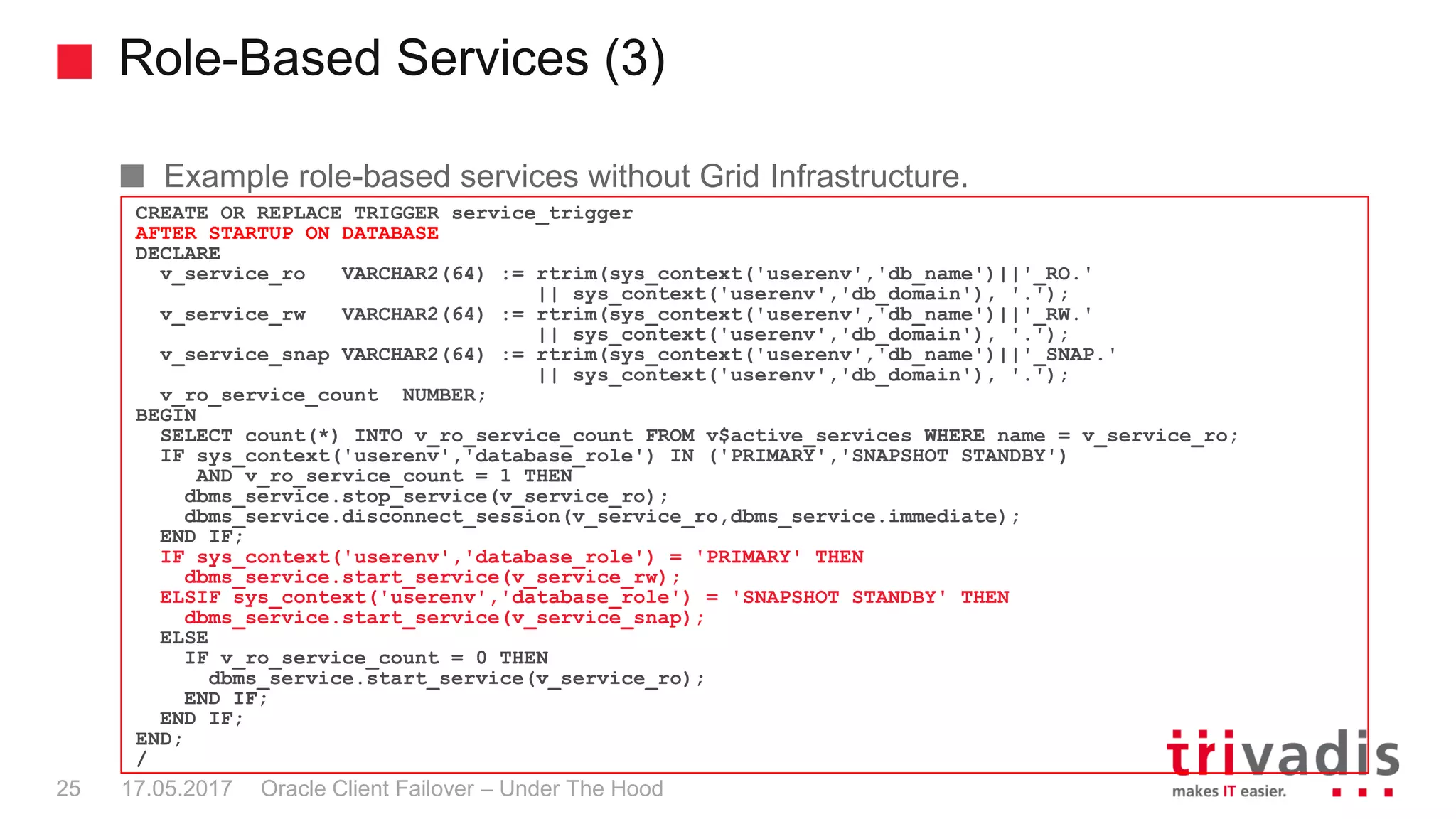 Role-Based Services (3)
Oracle Client Failover – Under The Hood
Example role-based services without Grid Infrastructure.
CREATE OR REPLACE TRIGGER service_trigger
AFTER STARTUP ON DATABASE
DECLARE
v_service_ro VARCHAR2(64) := rtrim(sys_context('userenv','db_name')||'_RO.'
|| sys_context('userenv','db_domain'), '.');
v_service_rw VARCHAR2(64) := rtrim(sys_context('userenv','db_name')||'_RW.'
|| sys_context('userenv','db_domain'), '.');
v_service_snap VARCHAR2(64) := rtrim(sys_context('userenv','db_name')||'_SNAP.'
|| sys_context('userenv','db_domain'), '.');
v_ro_service_count NUMBER;
BEGIN
SELECT count(*) INTO v_ro_service_count FROM v$active_services WHERE name = v_service_ro;
IF sys_context('userenv','database_role') IN ('PRIMARY','SNAPSHOT STANDBY')
AND v_ro_service_count = 1 THEN
dbms_service.stop_service(v_service_ro);
dbms_service.disconnect_session(v_service_ro,dbms_service.immediate);
END IF;
IF sys_context('userenv','database_role') = 'PRIMARY' THEN
dbms_service.start_service(v_service_rw);
ELSIF sys_context('userenv','database_role') = 'SNAPSHOT STANDBY' THEN
dbms_service.start_service(v_service_snap);
ELSE
IF v_ro_service_count = 0 THEN
dbms_service.start_service(v_service_ro);
END IF;
END IF;
END;
/
17.05.201725
 
