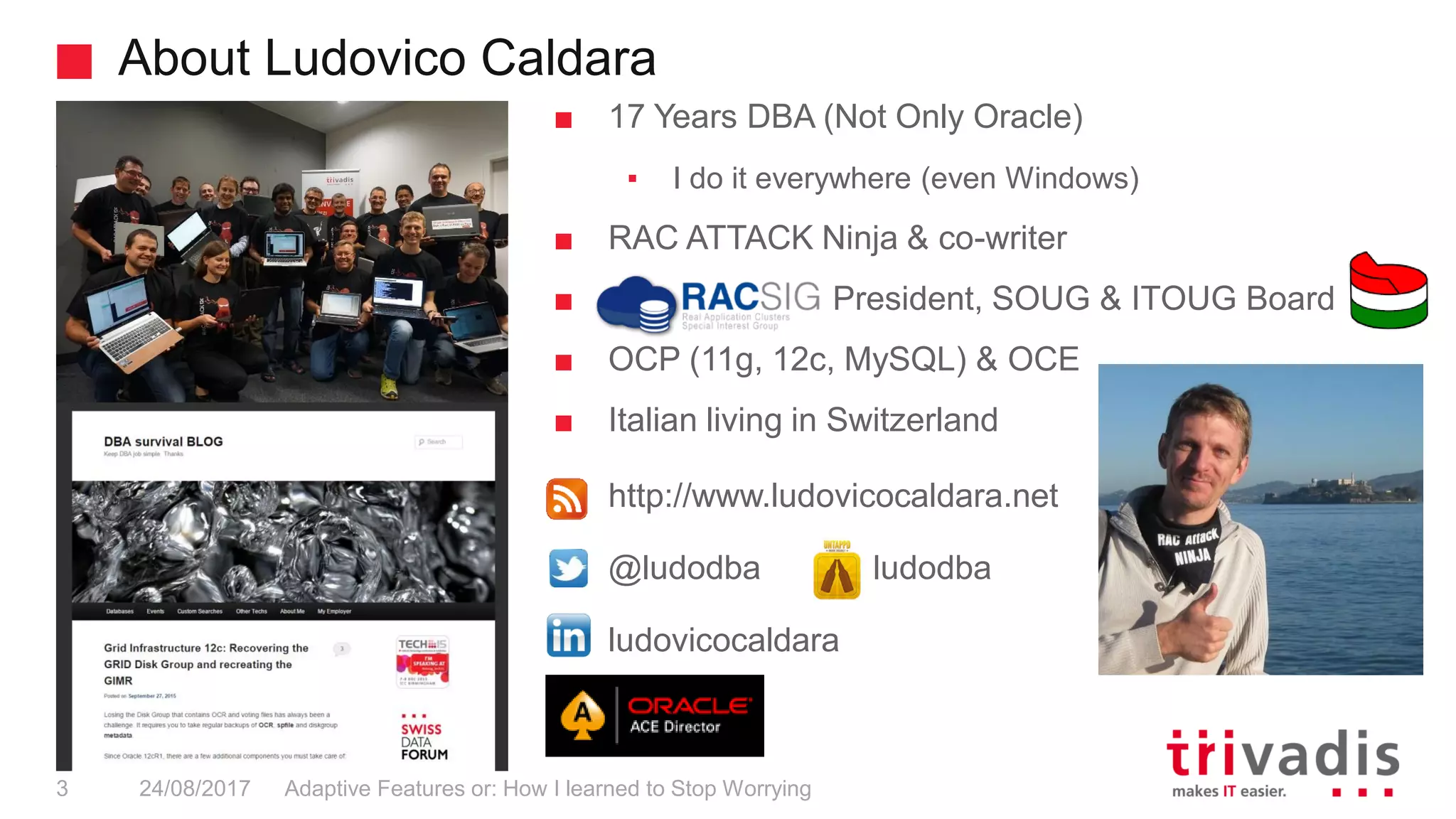 About Ludovico Caldara
Adaptive Features or: How I learned to Stop Worrying3 24/08/2017
■ 17 Years DBA (Not Only Oracle)
▪ I do it everywhere (even Windows)
■ RAC ATTACK Ninja & co-writer
■ President, SOUG & ITOUG Board
■ OCP (11g, 12c, MySQL) & OCE
■ Italian living in Switzerland
■ http://www.ludovicocaldara.net
■ @ludodba ludodba
■ ludovicocaldara
 