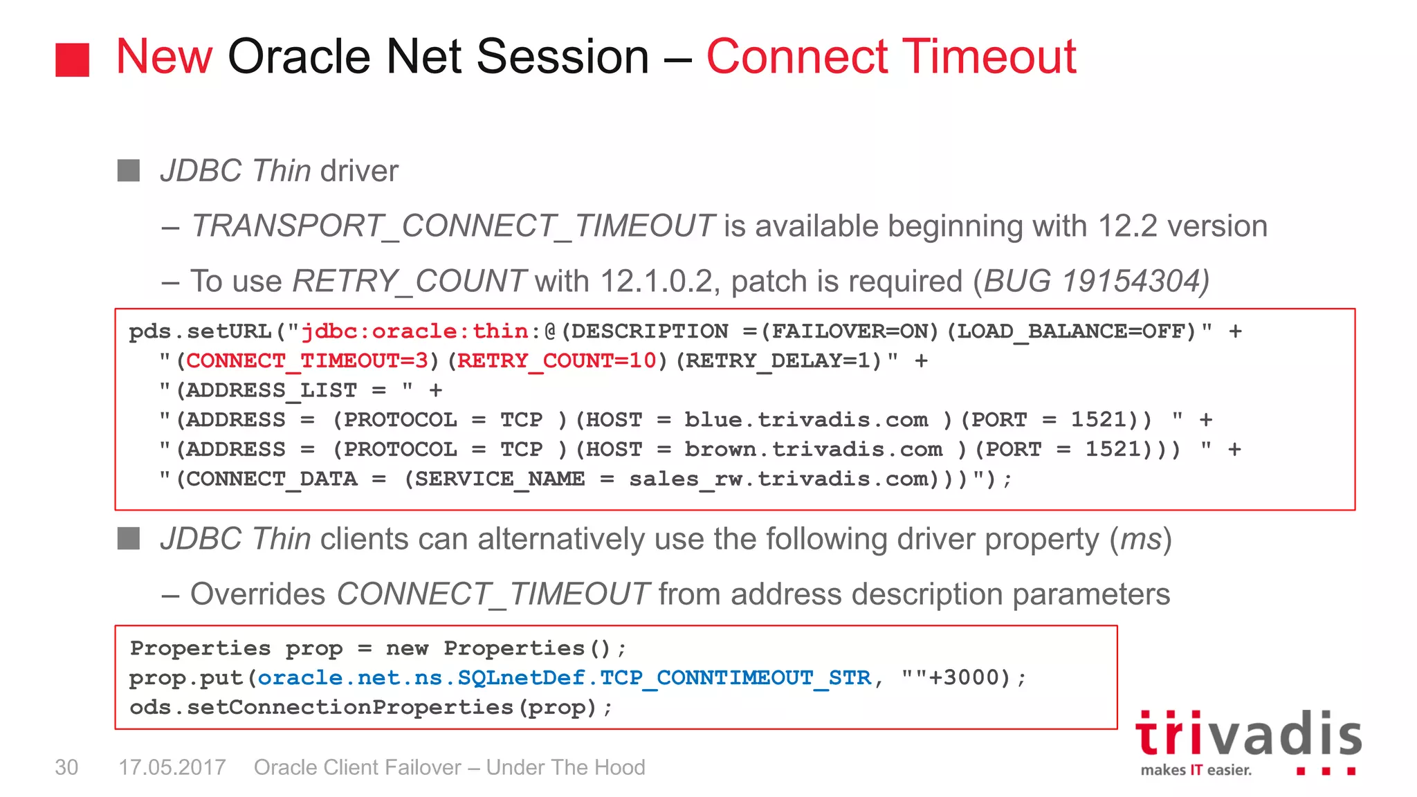 New Oracle Net Session – Connect Timeout
Oracle Client Failover – Under The Hood
JDBC Thin driver
– TRANSPORT_CONNECT_TIMEOUT is available beginning with 12.2 version
– To use RETRY_COUNT with 12.1.0.2, patch is required (BUG 19154304)
JDBC Thin clients can alternatively use the following driver property (ms)
– Overrides CONNECT_TIMEOUT from address description parameters
pds.setURL("jdbc:oracle:thin:@(DESCRIPTION =(FAILOVER=ON)(LOAD_BALANCE=OFF)" +
"(CONNECT_TIMEOUT=3)(RETRY_COUNT=10)(RETRY_DELAY=1)" +
"(ADDRESS_LIST = " +
"(ADDRESS = (PROTOCOL = TCP )(HOST = blue.trivadis.com )(PORT = 1521)) " +
"(ADDRESS = (PROTOCOL = TCP )(HOST = brown.trivadis.com )(PORT = 1521))) " +
"(CONNECT_DATA = (SERVICE_NAME = sales_rw.trivadis.com)))");
Properties prop = new Properties();
prop.put(oracle.net.ns.SQLnetDef.TCP_CONNTIMEOUT_STR, ""+3000);
ods.setConnectionProperties(prop);
17.05.201730
 