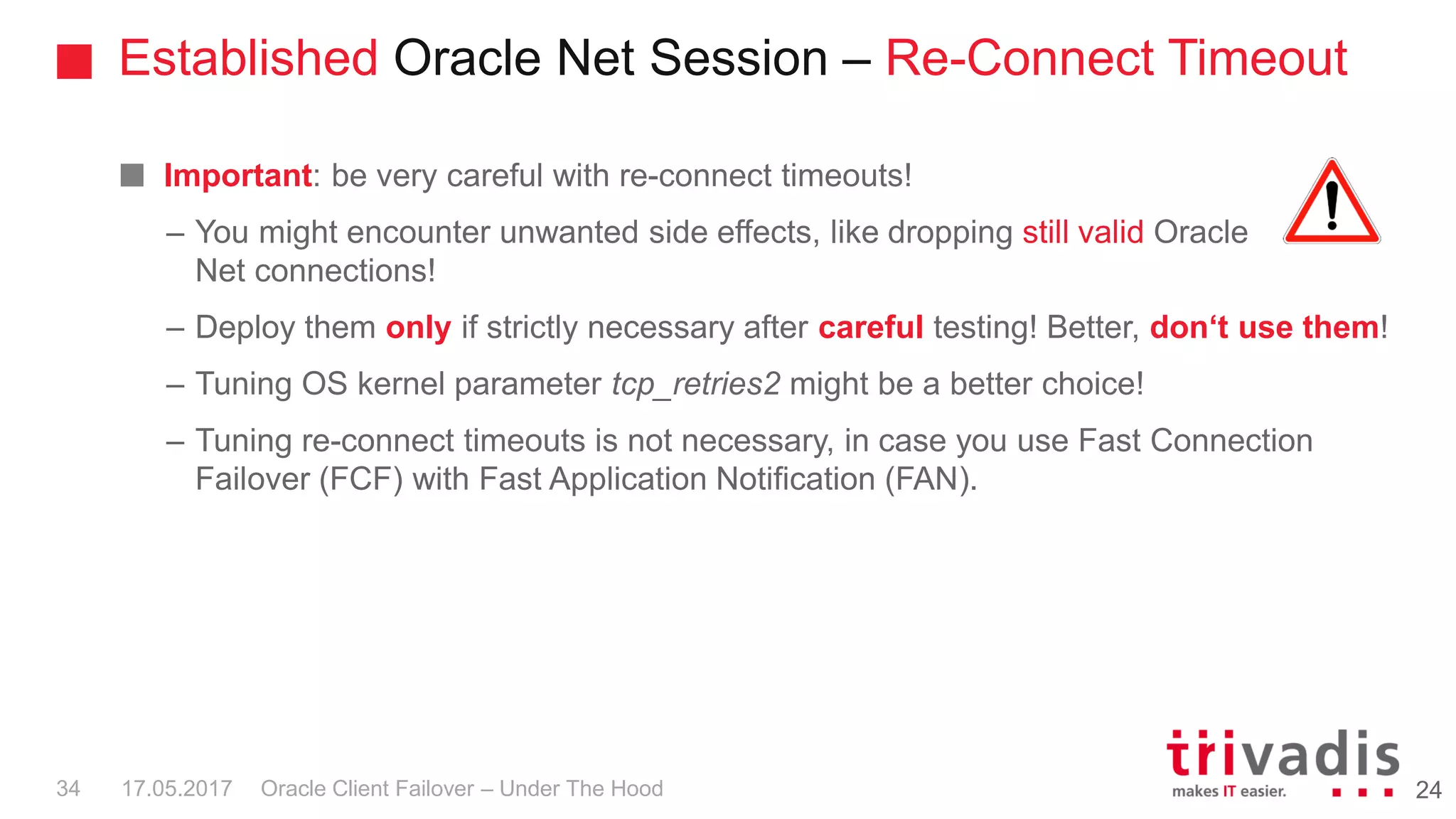 Established Oracle Net Session – Re-Connect Timeout
Oracle Client Failover – Under The Hood
Important: be very careful with re-connect timeouts!
– You might encounter unwanted side effects, like dropping still valid Oracle
Net connections!
– Deploy them only if strictly necessary after careful testing! Better, don‘t use them!
– Tuning OS kernel parameter tcp_retries2 might be a better choice!
– Tuning re-connect timeouts is not necessary, in case you use Fast Connection
Failover (FCF) with Fast Application Notification (FAN).
2417.05.201734
 