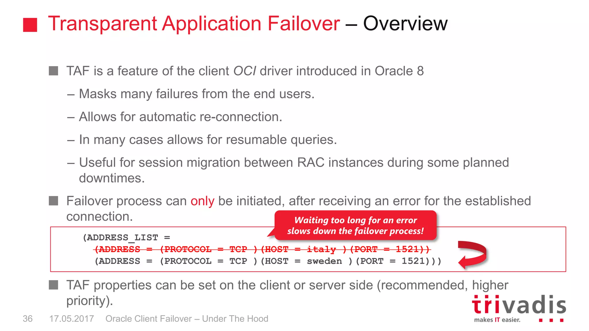 Transparent Application Failover – Overview
Oracle Client Failover – Under The Hood
TAF is a feature of the client OCI driver introduced in Oracle 8
– Masks many failures from the end users.
– Allows for automatic re-connection.
– In many cases allows for resumable queries.
– Useful for session migration between RAC instances during some planned
downtimes.
Failover process can only be initiated, after receiving an error for the established
connection.
TAF properties can be set on the client or server side (recommended, higher
priority).
17.05.201736
(ADDRESS_LIST =
(ADDRESS = (PROTOCOL = TCP )(HOST = italy )(PORT = 1521))
(ADDRESS = (PROTOCOL = TCP )(HOST = sweden )(PORT = 1521)))
Waiting too long for an error
slows down the failover process!
 