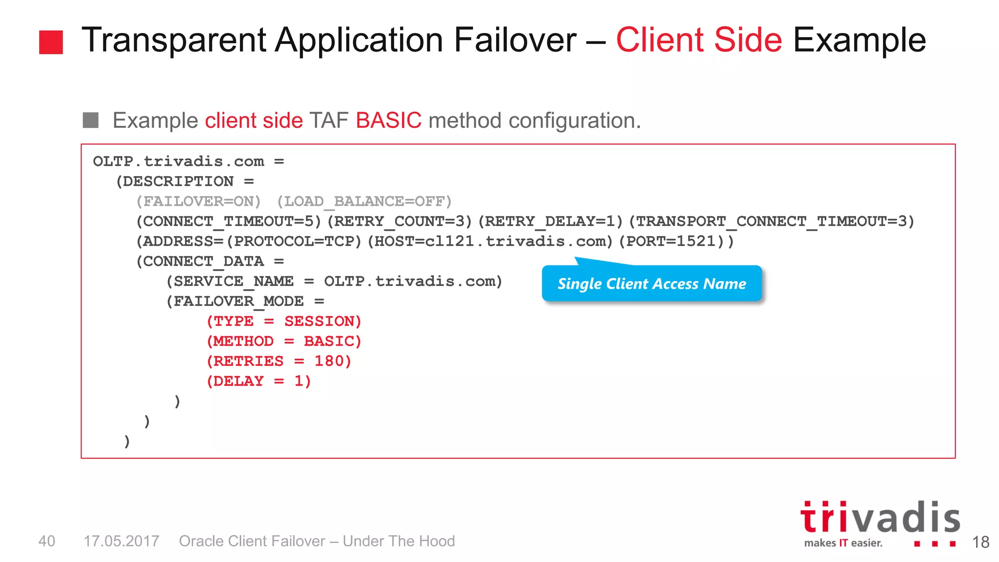 Transparent Application Failover – Client Side Example
Oracle Client Failover – Under The Hood
Example client side TAF BASIC method configuration.
1817.05.201740
OLTP.trivadis.com =
(DESCRIPTION =
(FAILOVER=ON) (LOAD_BALANCE=OFF)
(CONNECT_TIMEOUT=5)(RETRY_COUNT=3)(RETRY_DELAY=1)(TRANSPORT_CONNECT_TIMEOUT=3)
(ADDRESS=(PROTOCOL=TCP)(HOST=cl121.trivadis.com)(PORT=1521))
(CONNECT_DATA =
(SERVICE_NAME = OLTP.trivadis.com)
(FAILOVER_MODE =
(TYPE = SESSION)
(METHOD = BASIC)
(RETRIES = 180)
(DELAY = 1)
)
)
)
Single Client Access Name
 