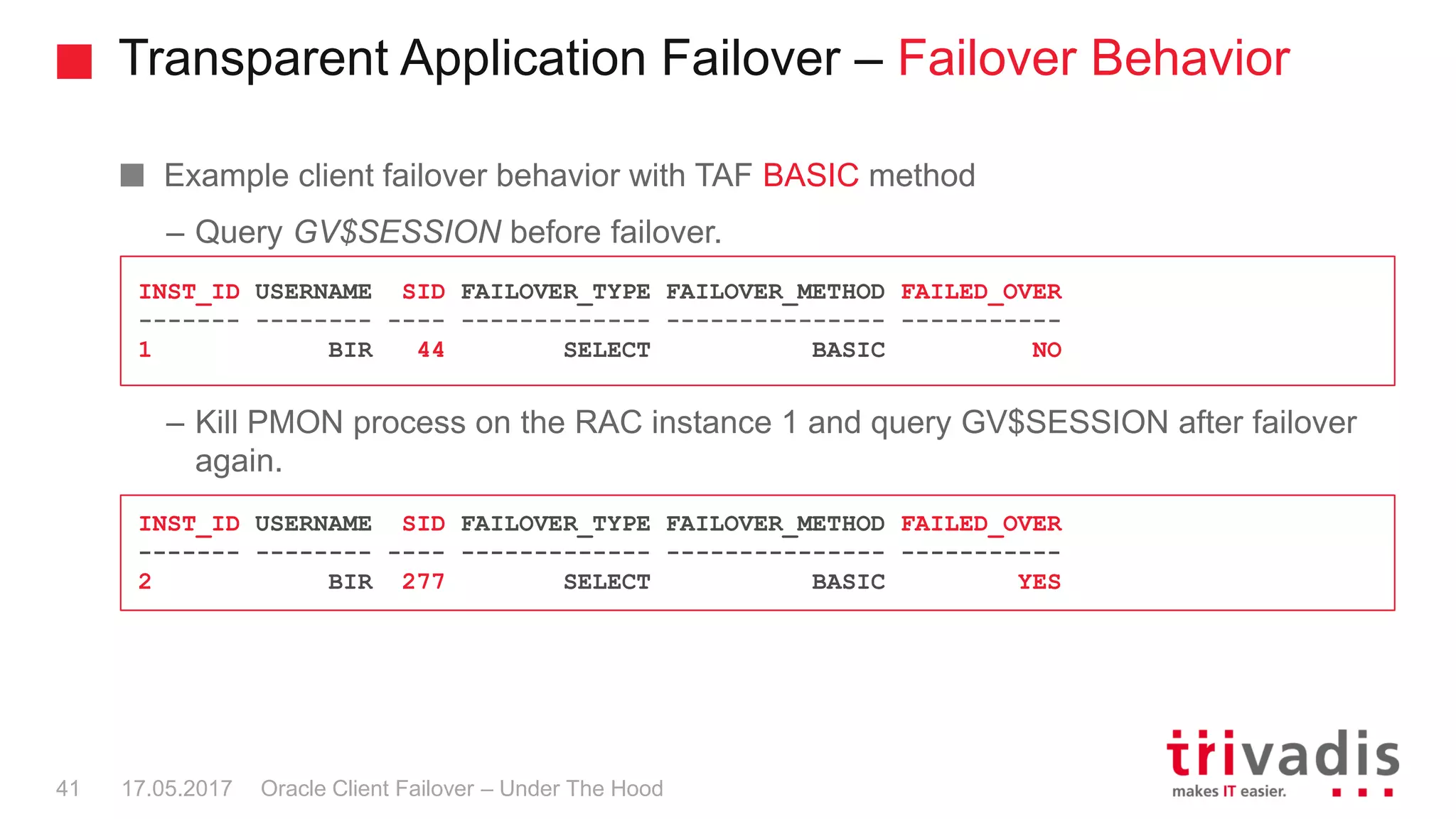 Transparent Application Failover – Failover Behavior
Oracle Client Failover – Under The Hood
Example client failover behavior with TAF BASIC method
– Query GV$SESSION before failover.
– Kill PMON process on the RAC instance 1 and query GV$SESSION after failover
again.
17.05.201741
INST_ID USERNAME SID FAILOVER_TYPE FAILOVER_METHOD FAILED_OVER
------- -------- ---- ------------- --------------- -----------
2 BIR 277 SELECT BASIC YES
INST_ID USERNAME SID FAILOVER_TYPE FAILOVER_METHOD FAILED_OVER
------- -------- ---- ------------- --------------- -----------
1 BIR 44 SELECT BASIC NO
 