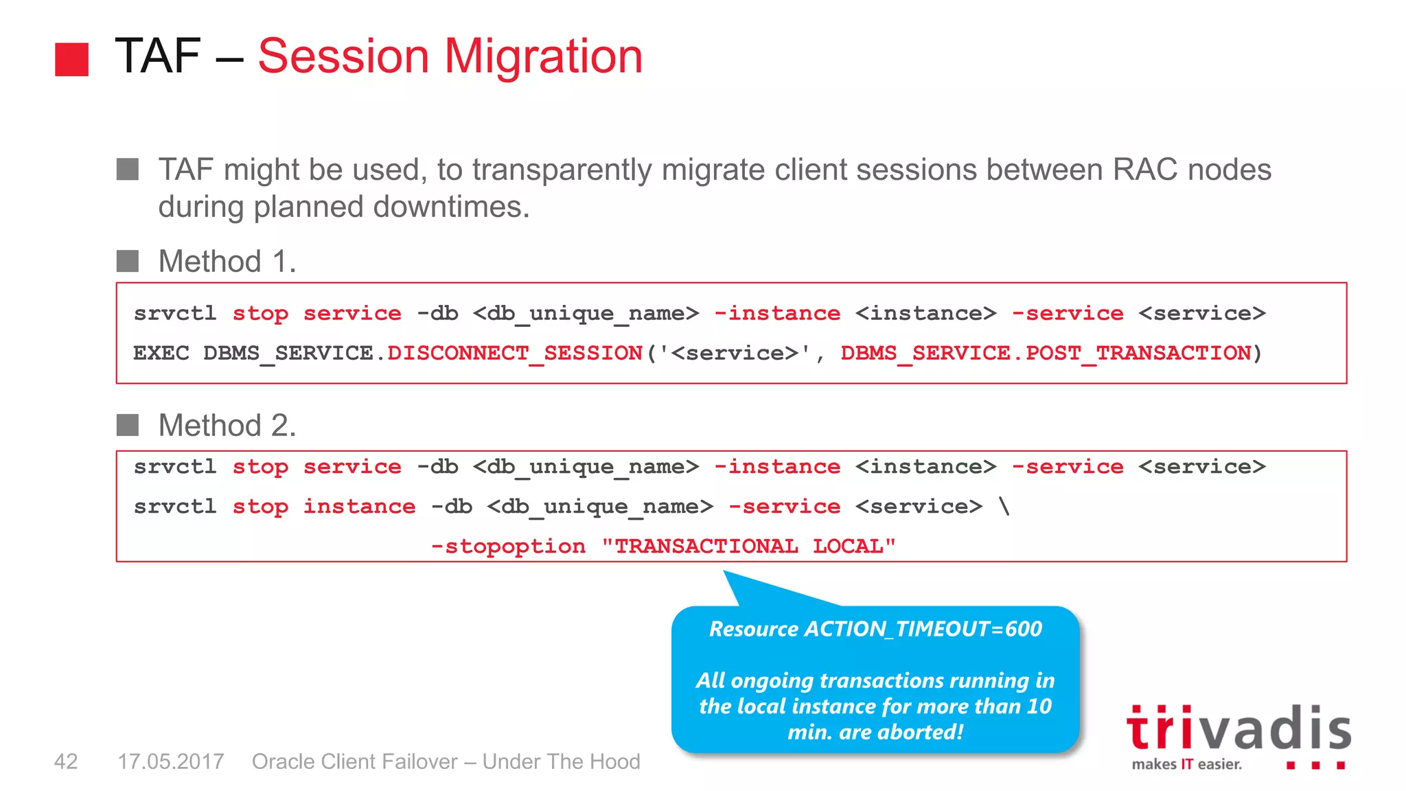 TAF – Session Migration
Oracle Client Failover – Under The Hood
TAF might be used, to transparently migrate client sessions between RAC nodes
during planned downtimes.
Method 1.
Method 2.
17.05.201742
srvctl stop service -db <db_unique_name> -instance <instance> -service <service>
EXEC DBMS_SERVICE.DISCONNECT_SESSION('<service>', DBMS_SERVICE.POST_TRANSACTION)
srvctl stop service -db <db_unique_name> -instance <instance> -service <service>
srvctl stop instance -db <db_unique_name> -service <service> 
-stopoption "TRANSACTIONAL LOCAL"
Resource ACTION_TIMEOUT=600
All ongoing transactions running in
the local instance for more than 10
min. are aborted!
 
