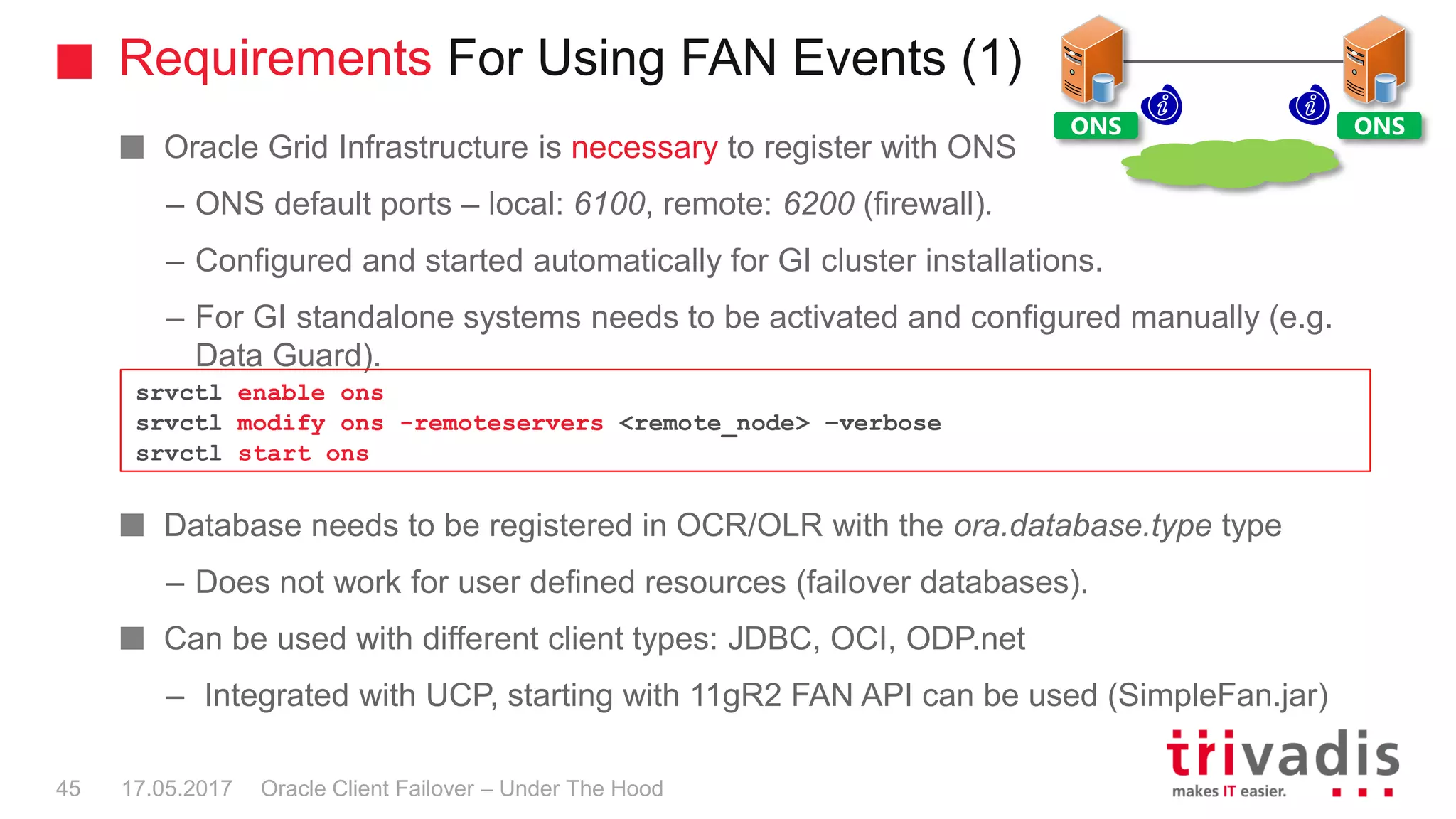 Requirements For Using FAN Events (1)
Oracle Client Failover – Under The Hood
Oracle Grid Infrastructure is necessary to register with ONS
– ONS default ports – local: 6100, remote: 6200 (firewall).
– Configured and started automatically for GI cluster installations.
– For GI standalone systems needs to be activated and configured manually (e.g.
Data Guard).
Database needs to be registered in OCR/OLR with the ora.database.type type
– Does not work for user defined resources (failover databases).
Can be used with different client types: JDBC, OCI, ODP.net
– Integrated with UCP, starting with 11gR2 FAN API can be used (SimpleFan.jar)
srvctl enable ons
srvctl modify ons -remoteservers <remote_node> –verbose
srvctl start ons
ONS ONS
17.05.201745
 