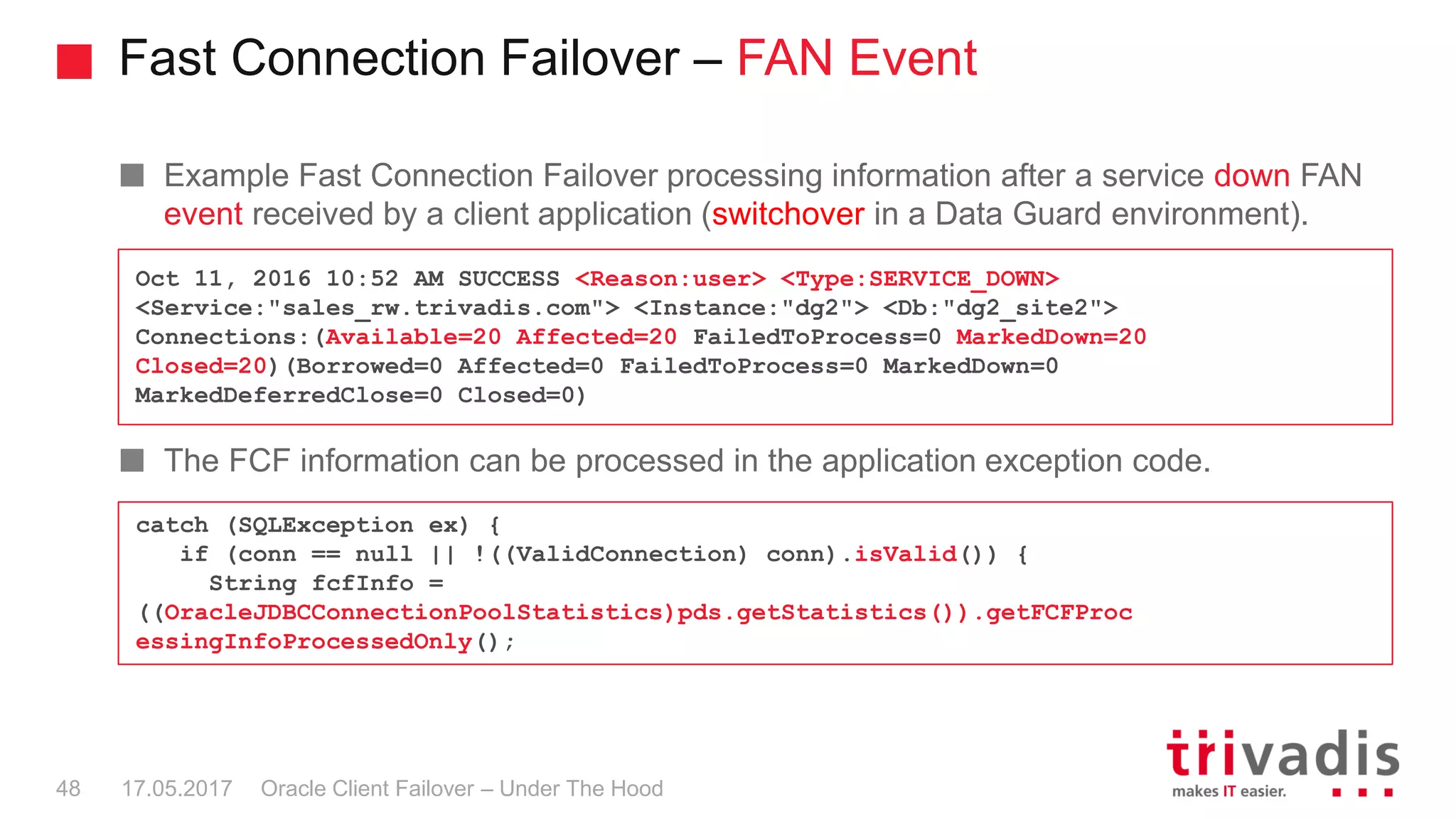 Fast Connection Failover – FAN Event
Oracle Client Failover – Under The Hood
Example Fast Connection Failover processing information after a service down FAN
event received by a client application (switchover in a Data Guard environment).
The FCF information can be processed in the application exception code.
17.05.201748
Oct 11, 2016 10:52 AM SUCCESS <Reason:user> <Type:SERVICE_DOWN>
<Service:"sales_rw.trivadis.com"> <Instance:"dg2"> <Db:"dg2_site2">
Connections:(Available=20 Affected=20 FailedToProcess=0 MarkedDown=20
Closed=20)(Borrowed=0 Affected=0 FailedToProcess=0 MarkedDown=0
MarkedDeferredClose=0 Closed=0)
catch (SQLException ex) {
if (conn == null || !((ValidConnection) conn).isValid()) {
String fcfInfo =
((OracleJDBCConnectionPoolStatistics)pds.getStatistics()).getFCFProc
essingInfoProcessedOnly();
 