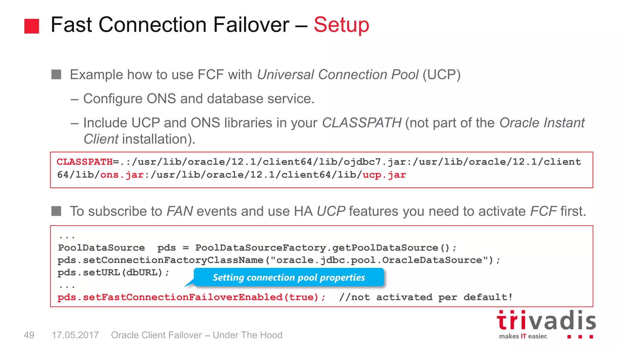 Fast Connection Failover – Setup
Oracle Client Failover – Under The Hood
Example how to use FCF with Universal Connection Pool (UCP)
– Configure ONS and database service.
– Include UCP and ONS libraries in your CLASSPATH (not part of the Oracle Instant
Client installation).
To subscribe to FAN events and use HA UCP features you need to activate FCF first.
CLASSPATH=.:/usr/lib/oracle/12.1/client64/lib/ojdbc7.jar:/usr/lib/oracle/12.1/client
64/lib/ons.jar:/usr/lib/oracle/12.1/client64/lib/ucp.jar
17.05.201749
...
PoolDataSource pds = PoolDataSourceFactory.getPoolDataSource();
pds.setConnectionFactoryClassName("oracle.jdbc.pool.OracleDataSource");
pds.setURL(dbURL);
...
pds.setFastConnectionFailoverEnabled(true); //not activated per default!
Setting connection pool properties
 