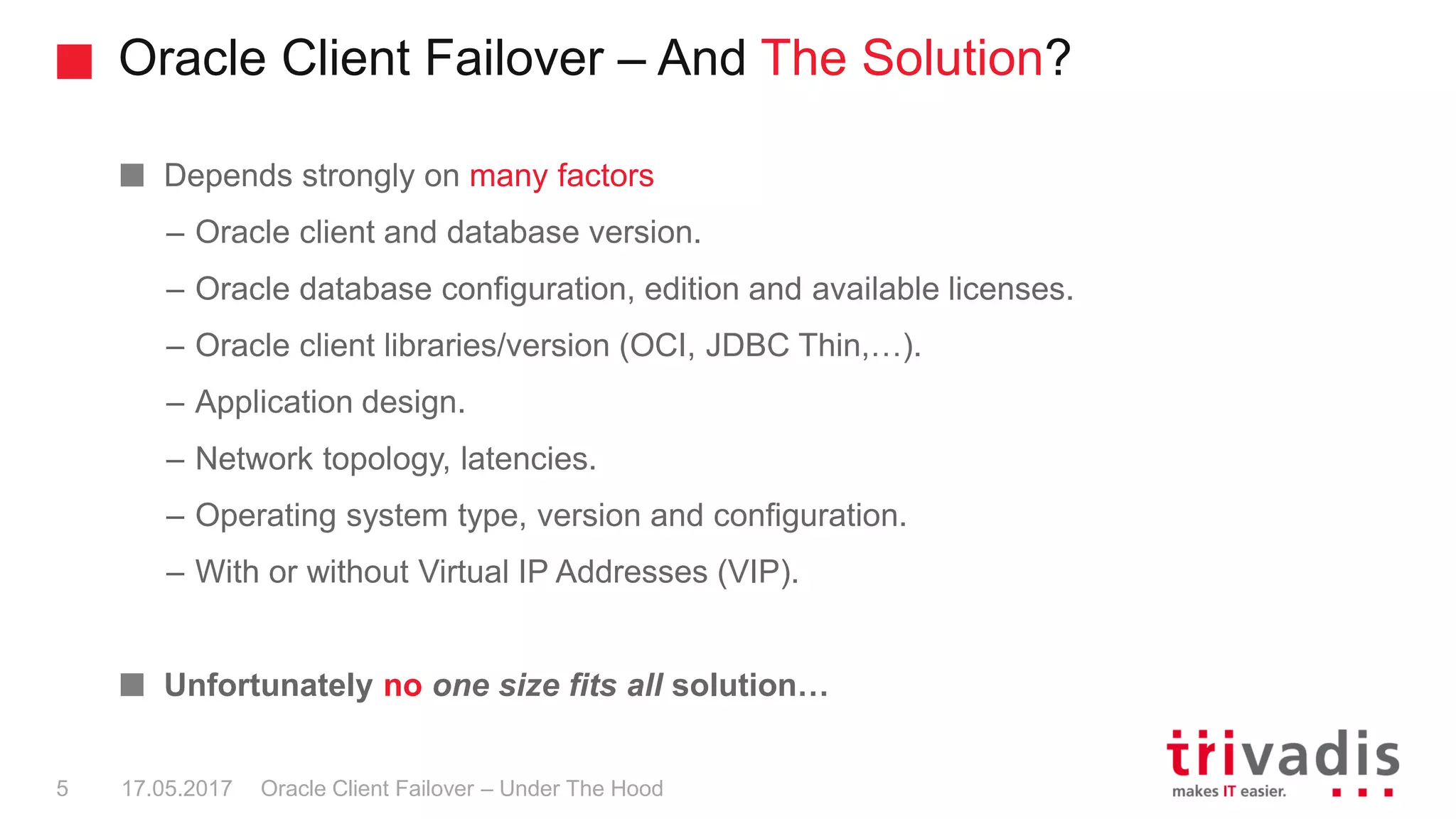 Oracle Client Failover – And The Solution?
Oracle Client Failover – Under The Hood
Depends strongly on many factors
– Oracle client and database version.
– Oracle database configuration, edition and available licenses.
– Oracle client libraries/version (OCI, JDBC Thin,…).
– Application design.
– Network topology, latencies.
– Operating system type, version and configuration.
– With or without Virtual IP Addresses (VIP).
Unfortunately no one size fits all solution…
17.05.20175
 