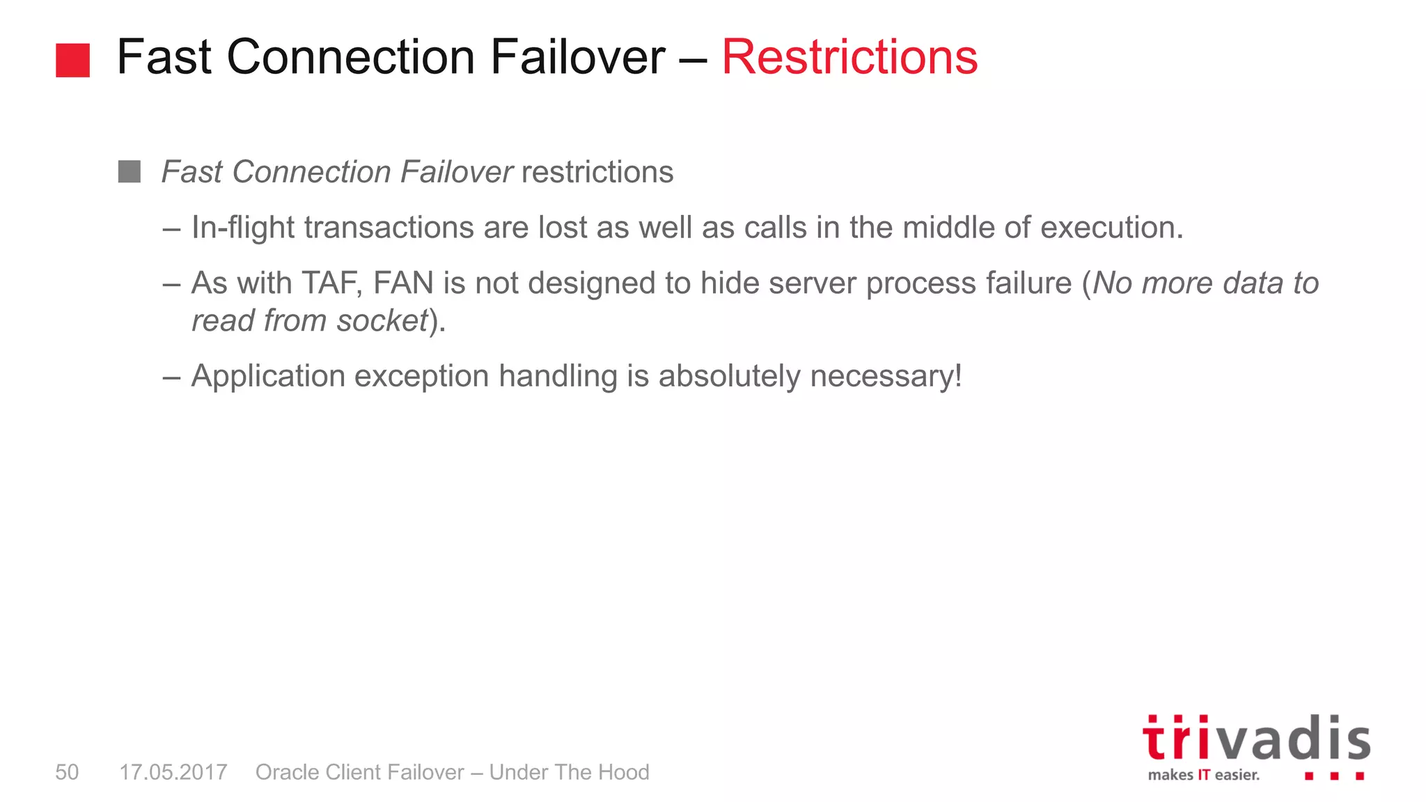 Fast Connection Failover – Restrictions
Oracle Client Failover – Under The Hood
Fast Connection Failover restrictions
– In-flight transactions are lost as well as calls in the middle of execution.
– As with TAF, FAN is not designed to hide server process failure (No more data to
read from socket).
– Application exception handling is absolutely necessary!
17.05.201750
 