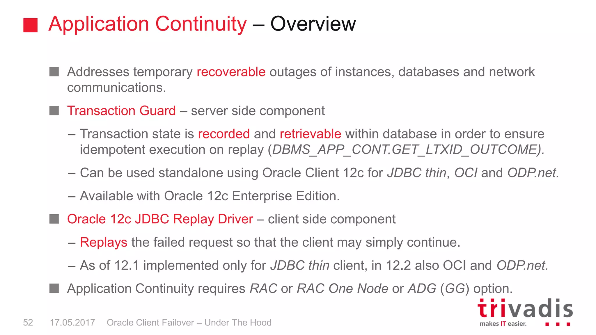 Application Continuity – Overview
Oracle Client Failover – Under The Hood
Addresses temporary recoverable outages of instances, databases and network
communications.
Transaction Guard – server side component
– Transaction state is recorded and retrievable within database in order to ensure
idempotent execution on replay (DBMS_APP_CONT.GET_LTXID_OUTCOME).
– Can be used standalone using Oracle Client 12c for JDBC thin, OCI and ODP.net.
– Available with Oracle 12c Enterprise Edition.
Oracle 12c JDBC Replay Driver – client side component
– Replays the failed request so that the client may simply continue.
– As of 12.1 implemented only for JDBC thin client, in 12.2 also OCI and ODP.net.
Application Continuity requires RAC or RAC One Node or ADG (GG) option.
17.05.201752
 