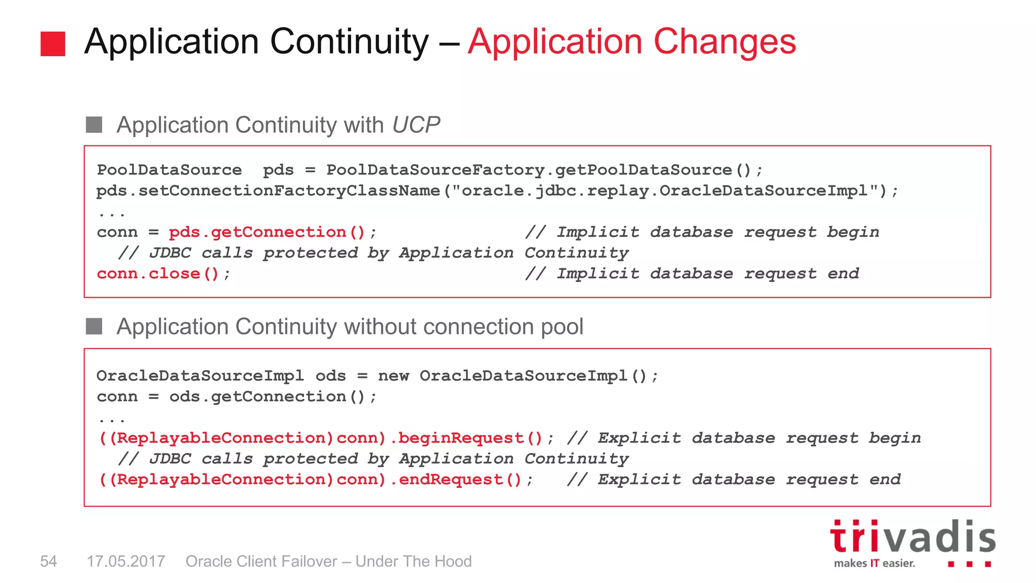 Application Continuity – Application Changes
Oracle Client Failover – Under The Hood
Application Continuity with UCP
Application Continuity without connection pool
PoolDataSource pds = PoolDataSourceFactory.getPoolDataSource();
pds.setConnectionFactoryClassName("oracle.jdbc.replay.OracleDataSourceImpl");
...
conn = pds.getConnection(); // Implicit database request begin
// JDBC calls protected by Application Continuity
conn.close(); // Implicit database request end
OracleDataSourceImpl ods = new OracleDataSourceImpl();
conn = ods.getConnection();
...
((ReplayableConnection)conn).beginRequest(); // Explicit database request begin
// JDBC calls protected by Application Continuity
((ReplayableConnection)conn).endRequest(); // Explicit database request end
17.05.201754
 