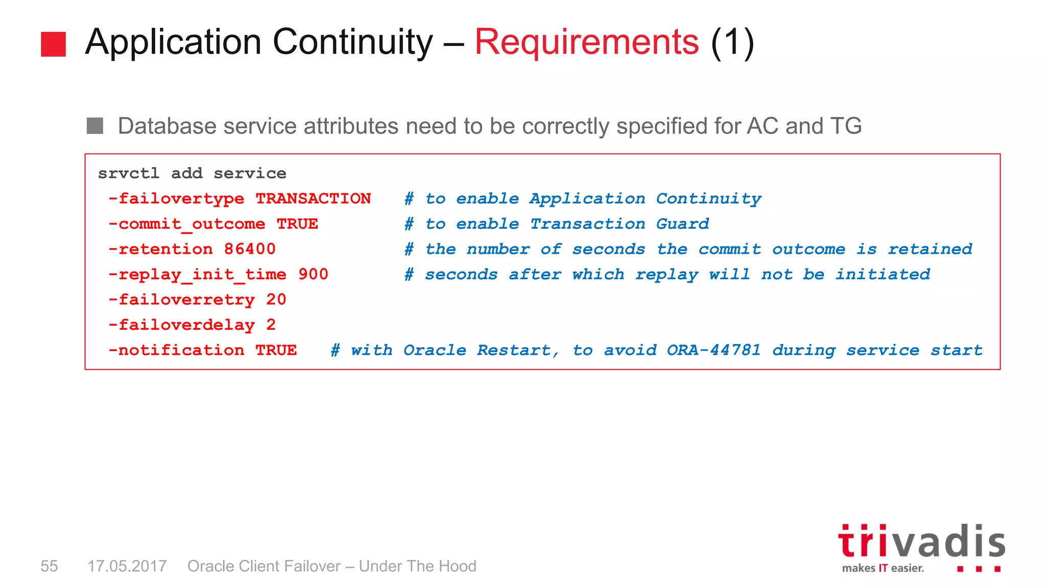 Application Continuity – Requirements (1)
Oracle Client Failover – Under The Hood
Database service attributes need to be correctly specified for AC and TG
srvctl add service
-failovertype TRANSACTION # to enable Application Continuity
-commit_outcome TRUE # to enable Transaction Guard
-retention 86400 # the number of seconds the commit outcome is retained
-replay_init_time 900 # seconds after which replay will not be initiated
-failoverretry 20
-failoverdelay 2
-notification TRUE # with Oracle Restart, to avoid ORA-44781 during service start
17.05.201755
 