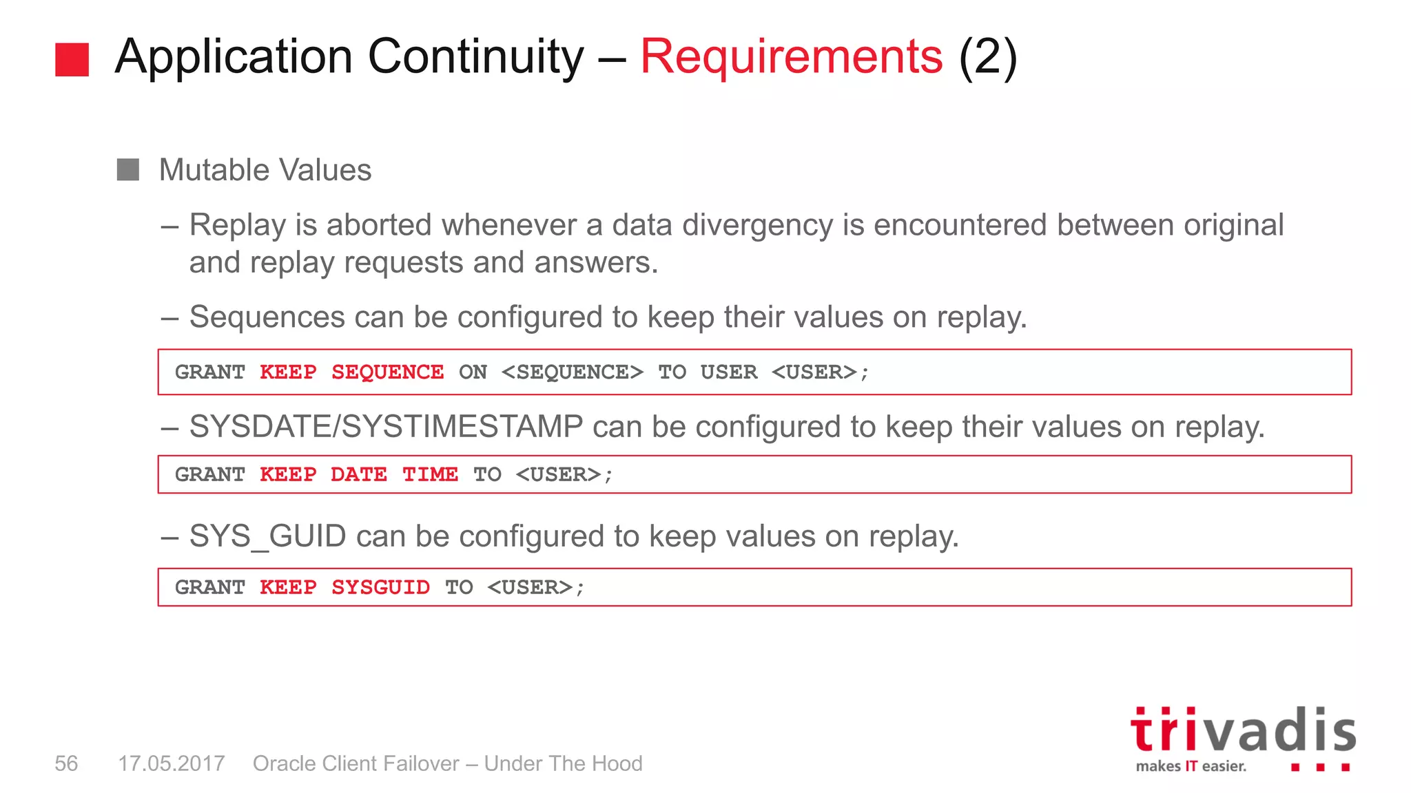 Application Continuity – Requirements (2)
Oracle Client Failover – Under The Hood
Mutable Values
– Replay is aborted whenever a data divergency is encountered between original
and replay requests and answers.
– Sequences can be configured to keep their values on replay.
– SYSDATE/SYSTIMESTAMP can be configured to keep their values on replay.
– SYS_GUID can be configured to keep values on replay.
17.05.201756
GRANT KEEP SEQUENCE ON <SEQUENCE> TO USER <USER>;
GRANT KEEP DATE TIME TO <USER>;
GRANT KEEP SYSGUID TO <USER>;
 